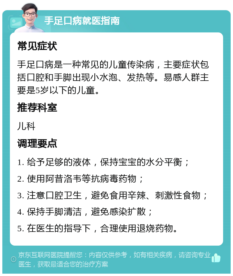 手足口病就医指南 常见症状 手足口病是一种常见的儿童传染病，主要症状包括口腔和手脚出现小水泡、发热等。易感人群主要是5岁以下的儿童。 推荐科室 儿科 调理要点 1. 给予足够的液体，保持宝宝的水分平衡； 2. 使用阿昔洛韦等抗病毒药物； 3. 注意口腔卫生，避免食用辛辣、刺激性食物； 4. 保持手脚清洁，避免感染扩散； 5. 在医生的指导下，合理使用退烧药物。