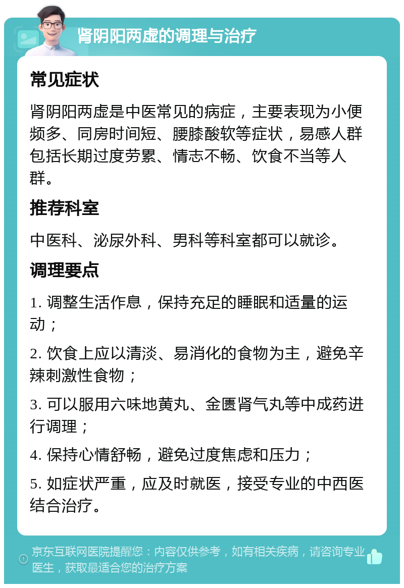 肾阴阳两虚的调理与治疗 常见症状 肾阴阳两虚是中医常见的病症，主要表现为小便频多、同房时间短、腰膝酸软等症状，易感人群包括长期过度劳累、情志不畅、饮食不当等人群。 推荐科室 中医科、泌尿外科、男科等科室都可以就诊。 调理要点 1. 调整生活作息，保持充足的睡眠和适量的运动； 2. 饮食上应以清淡、易消化的食物为主，避免辛辣刺激性食物； 3. 可以服用六味地黄丸、金匮肾气丸等中成药进行调理； 4. 保持心情舒畅，避免过度焦虑和压力； 5. 如症状严重，应及时就医，接受专业的中西医结合治疗。