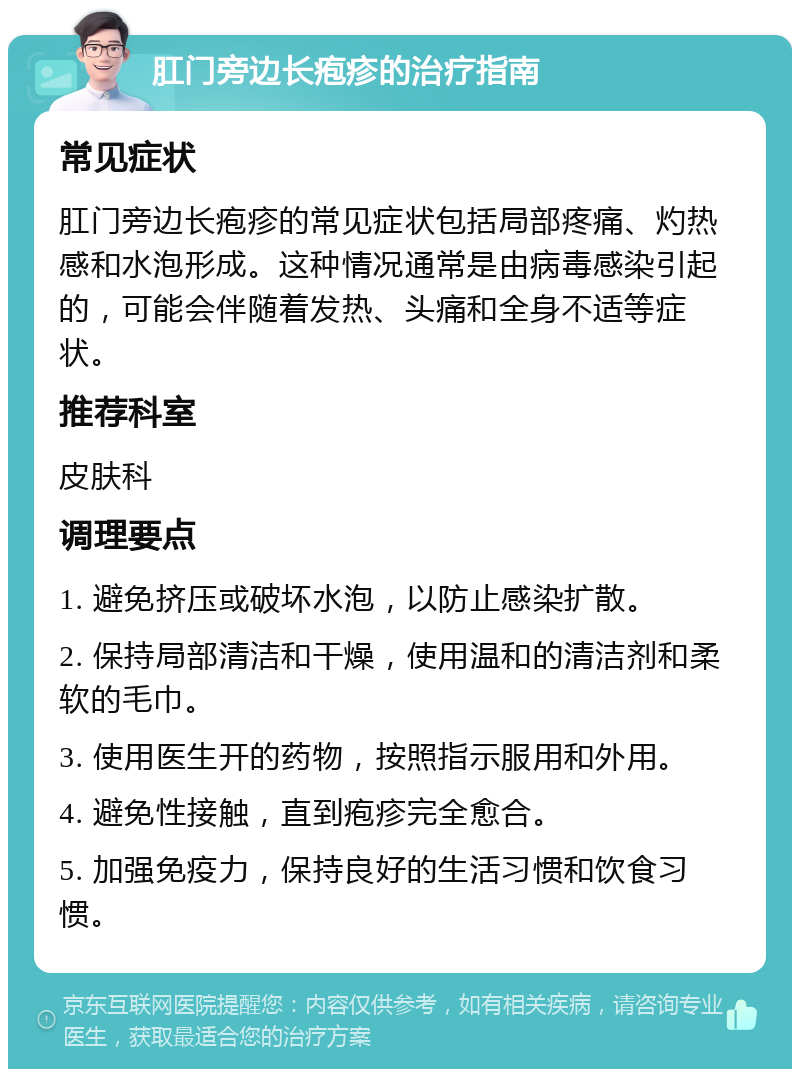 肛门旁边长疱疹的治疗指南 常见症状 肛门旁边长疱疹的常见症状包括局部疼痛、灼热感和水泡形成。这种情况通常是由病毒感染引起的，可能会伴随着发热、头痛和全身不适等症状。 推荐科室 皮肤科 调理要点 1. 避免挤压或破坏水泡，以防止感染扩散。 2. 保持局部清洁和干燥，使用温和的清洁剂和柔软的毛巾。 3. 使用医生开的药物，按照指示服用和外用。 4. 避免性接触，直到疱疹完全愈合。 5. 加强免疫力，保持良好的生活习惯和饮食习惯。