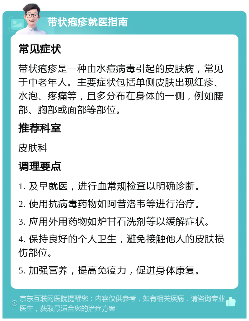 带状疱疹就医指南 常见症状 带状疱疹是一种由水痘病毒引起的皮肤病，常见于中老年人。主要症状包括单侧皮肤出现红疹、水泡、疼痛等，且多分布在身体的一侧，例如腰部、胸部或面部等部位。 推荐科室 皮肤科 调理要点 1. 及早就医，进行血常规检查以明确诊断。 2. 使用抗病毒药物如阿昔洛韦等进行治疗。 3. 应用外用药物如炉甘石洗剂等以缓解症状。 4. 保持良好的个人卫生，避免接触他人的皮肤损伤部位。 5. 加强营养，提高免疫力，促进身体康复。