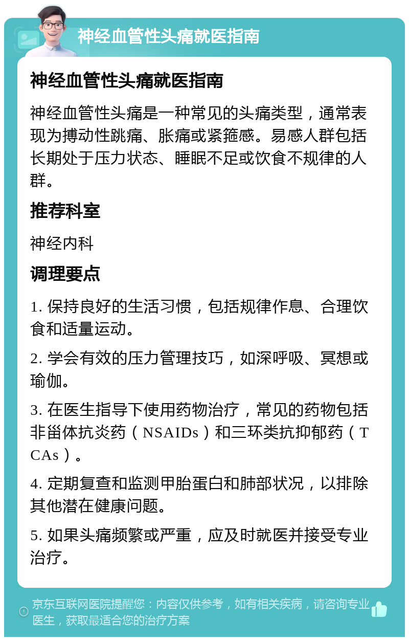 神经血管性头痛就医指南 神经血管性头痛就医指南 神经血管性头痛是一种常见的头痛类型，通常表现为搏动性跳痛、胀痛或紧箍感。易感人群包括长期处于压力状态、睡眠不足或饮食不规律的人群。 推荐科室 神经内科 调理要点 1. 保持良好的生活习惯，包括规律作息、合理饮食和适量运动。 2. 学会有效的压力管理技巧，如深呼吸、冥想或瑜伽。 3. 在医生指导下使用药物治疗，常见的药物包括非甾体抗炎药（NSAIDs）和三环类抗抑郁药（TCAs）。 4. 定期复查和监测甲胎蛋白和肺部状况，以排除其他潜在健康问题。 5. 如果头痛频繁或严重，应及时就医并接受专业治疗。