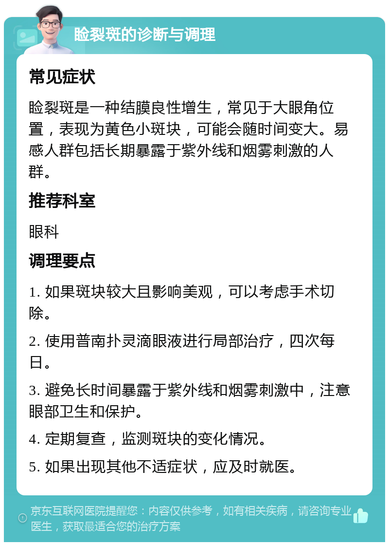 睑裂斑的诊断与调理 常见症状 睑裂斑是一种结膜良性增生，常见于大眼角位置，表现为黄色小斑块，可能会随时间变大。易感人群包括长期暴露于紫外线和烟雾刺激的人群。 推荐科室 眼科 调理要点 1. 如果斑块较大且影响美观，可以考虑手术切除。 2. 使用普南扑灵滴眼液进行局部治疗，四次每日。 3. 避免长时间暴露于紫外线和烟雾刺激中，注意眼部卫生和保护。 4. 定期复查，监测斑块的变化情况。 5. 如果出现其他不适症状，应及时就医。