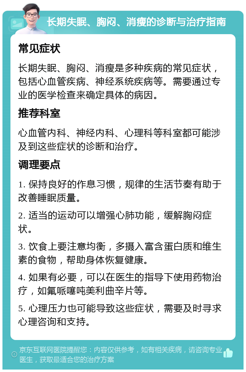 长期失眠、胸闷、消瘦的诊断与治疗指南 常见症状 长期失眠、胸闷、消瘦是多种疾病的常见症状，包括心血管疾病、神经系统疾病等。需要通过专业的医学检查来确定具体的病因。 推荐科室 心血管内科、神经内科、心理科等科室都可能涉及到这些症状的诊断和治疗。 调理要点 1. 保持良好的作息习惯，规律的生活节奏有助于改善睡眠质量。 2. 适当的运动可以增强心肺功能，缓解胸闷症状。 3. 饮食上要注意均衡，多摄入富含蛋白质和维生素的食物，帮助身体恢复健康。 4. 如果有必要，可以在医生的指导下使用药物治疗，如氟哌噻吨美利曲辛片等。 5. 心理压力也可能导致这些症状，需要及时寻求心理咨询和支持。