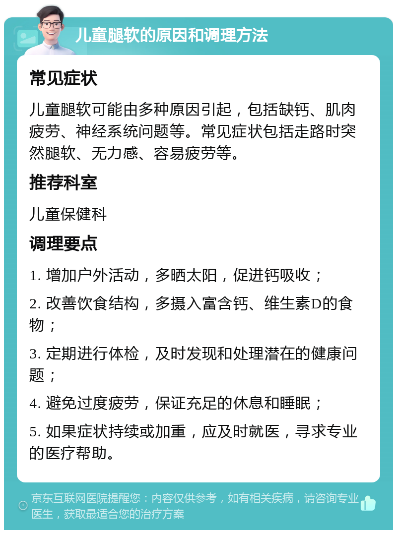 儿童腿软的原因和调理方法 常见症状 儿童腿软可能由多种原因引起，包括缺钙、肌肉疲劳、神经系统问题等。常见症状包括走路时突然腿软、无力感、容易疲劳等。 推荐科室 儿童保健科 调理要点 1. 增加户外活动，多晒太阳，促进钙吸收； 2. 改善饮食结构，多摄入富含钙、维生素D的食物； 3. 定期进行体检，及时发现和处理潜在的健康问题； 4. 避免过度疲劳，保证充足的休息和睡眠； 5. 如果症状持续或加重，应及时就医，寻求专业的医疗帮助。