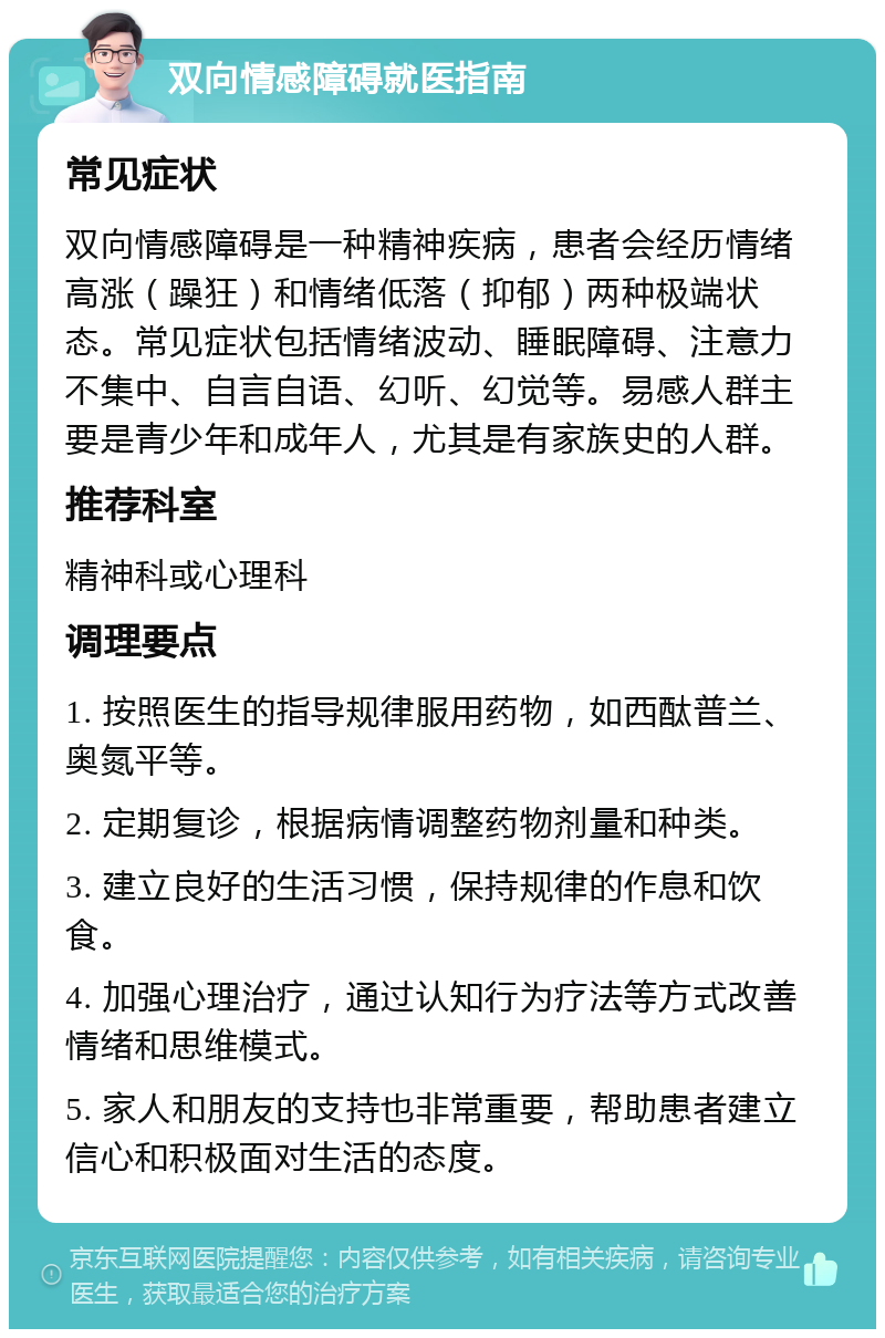 双向情感障碍就医指南 常见症状 双向情感障碍是一种精神疾病，患者会经历情绪高涨（躁狂）和情绪低落（抑郁）两种极端状态。常见症状包括情绪波动、睡眠障碍、注意力不集中、自言自语、幻听、幻觉等。易感人群主要是青少年和成年人，尤其是有家族史的人群。 推荐科室 精神科或心理科 调理要点 1. 按照医生的指导规律服用药物，如西酞普兰、奥氮平等。 2. 定期复诊，根据病情调整药物剂量和种类。 3. 建立良好的生活习惯，保持规律的作息和饮食。 4. 加强心理治疗，通过认知行为疗法等方式改善情绪和思维模式。 5. 家人和朋友的支持也非常重要，帮助患者建立信心和积极面对生活的态度。