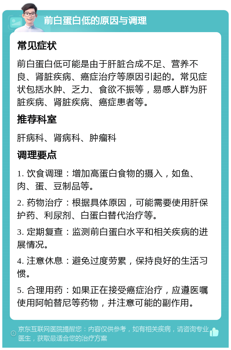 前白蛋白低的原因与调理 常见症状 前白蛋白低可能是由于肝脏合成不足、营养不良、肾脏疾病、癌症治疗等原因引起的。常见症状包括水肿、乏力、食欲不振等，易感人群为肝脏疾病、肾脏疾病、癌症患者等。 推荐科室 肝病科、肾病科、肿瘤科 调理要点 1. 饮食调理：增加高蛋白食物的摄入，如鱼、肉、蛋、豆制品等。 2. 药物治疗：根据具体原因，可能需要使用肝保护药、利尿剂、白蛋白替代治疗等。 3. 定期复查：监测前白蛋白水平和相关疾病的进展情况。 4. 注意休息：避免过度劳累，保持良好的生活习惯。 5. 合理用药：如果正在接受癌症治疗，应遵医嘱使用阿帕替尼等药物，并注意可能的副作用。