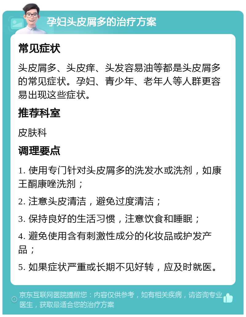 孕妇头皮屑多的治疗方案 常见症状 头皮屑多、头皮痒、头发容易油等都是头皮屑多的常见症状。孕妇、青少年、老年人等人群更容易出现这些症状。 推荐科室 皮肤科 调理要点 1. 使用专门针对头皮屑多的洗发水或洗剂，如康王酮康唑洗剂； 2. 注意头皮清洁，避免过度清洁； 3. 保持良好的生活习惯，注意饮食和睡眠； 4. 避免使用含有刺激性成分的化妆品或护发产品； 5. 如果症状严重或长期不见好转，应及时就医。