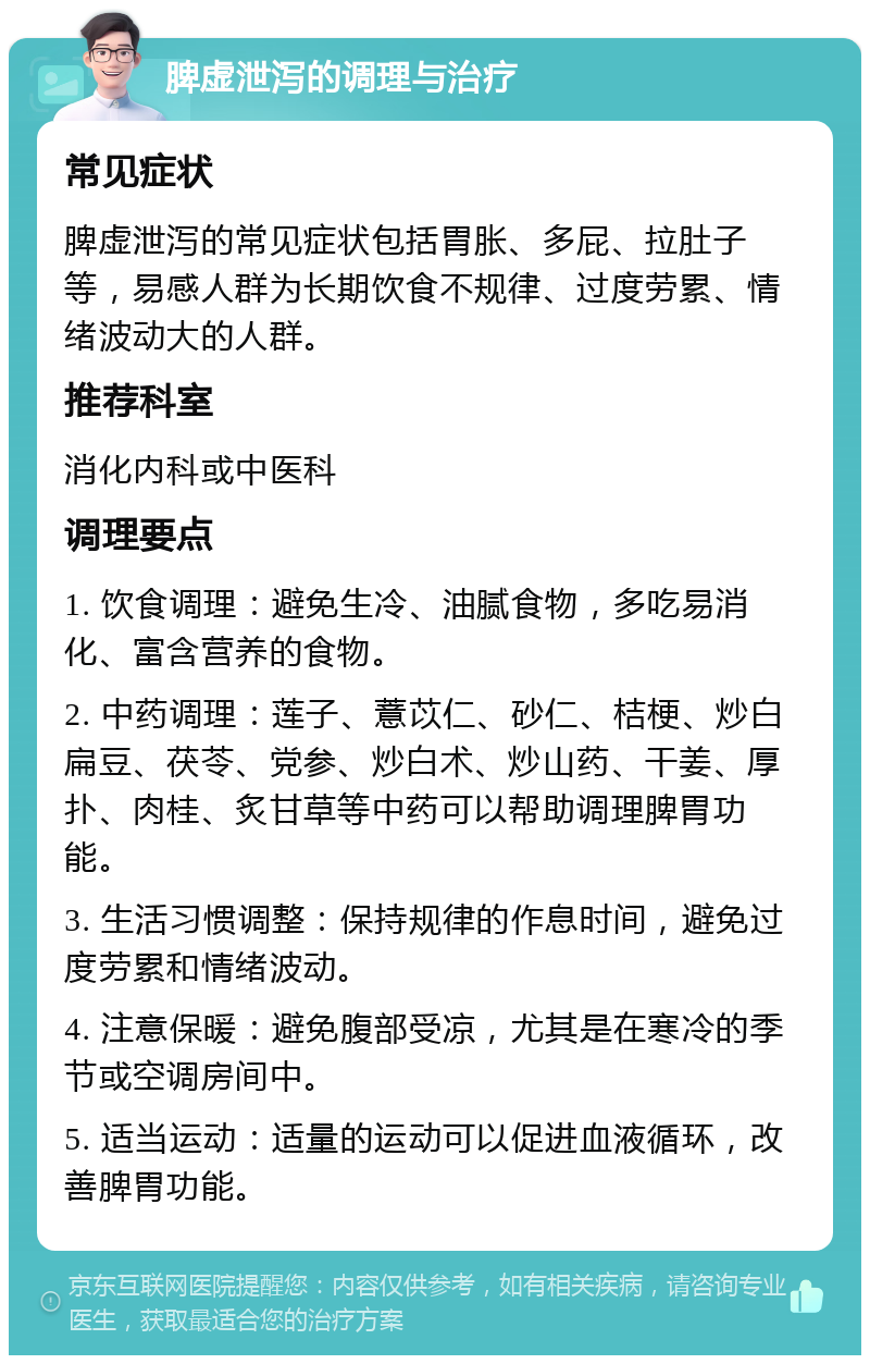 脾虚泄泻的调理与治疗 常见症状 脾虚泄泻的常见症状包括胃胀、多屁、拉肚子等，易感人群为长期饮食不规律、过度劳累、情绪波动大的人群。 推荐科室 消化内科或中医科 调理要点 1. 饮食调理：避免生冷、油腻食物，多吃易消化、富含营养的食物。 2. 中药调理：莲子、薏苡仁、砂仁、桔梗、炒白扁豆、茯苓、党参、炒白术、炒山药、干姜、厚扑、肉桂、炙甘草等中药可以帮助调理脾胃功能。 3. 生活习惯调整：保持规律的作息时间，避免过度劳累和情绪波动。 4. 注意保暖：避免腹部受凉，尤其是在寒冷的季节或空调房间中。 5. 适当运动：适量的运动可以促进血液循环，改善脾胃功能。