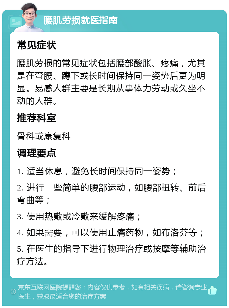 腰肌劳损就医指南 常见症状 腰肌劳损的常见症状包括腰部酸胀、疼痛，尤其是在弯腰、蹲下或长时间保持同一姿势后更为明显。易感人群主要是长期从事体力劳动或久坐不动的人群。 推荐科室 骨科或康复科 调理要点 1. 适当休息，避免长时间保持同一姿势； 2. 进行一些简单的腰部运动，如腰部扭转、前后弯曲等； 3. 使用热敷或冷敷来缓解疼痛； 4. 如果需要，可以使用止痛药物，如布洛芬等； 5. 在医生的指导下进行物理治疗或按摩等辅助治疗方法。