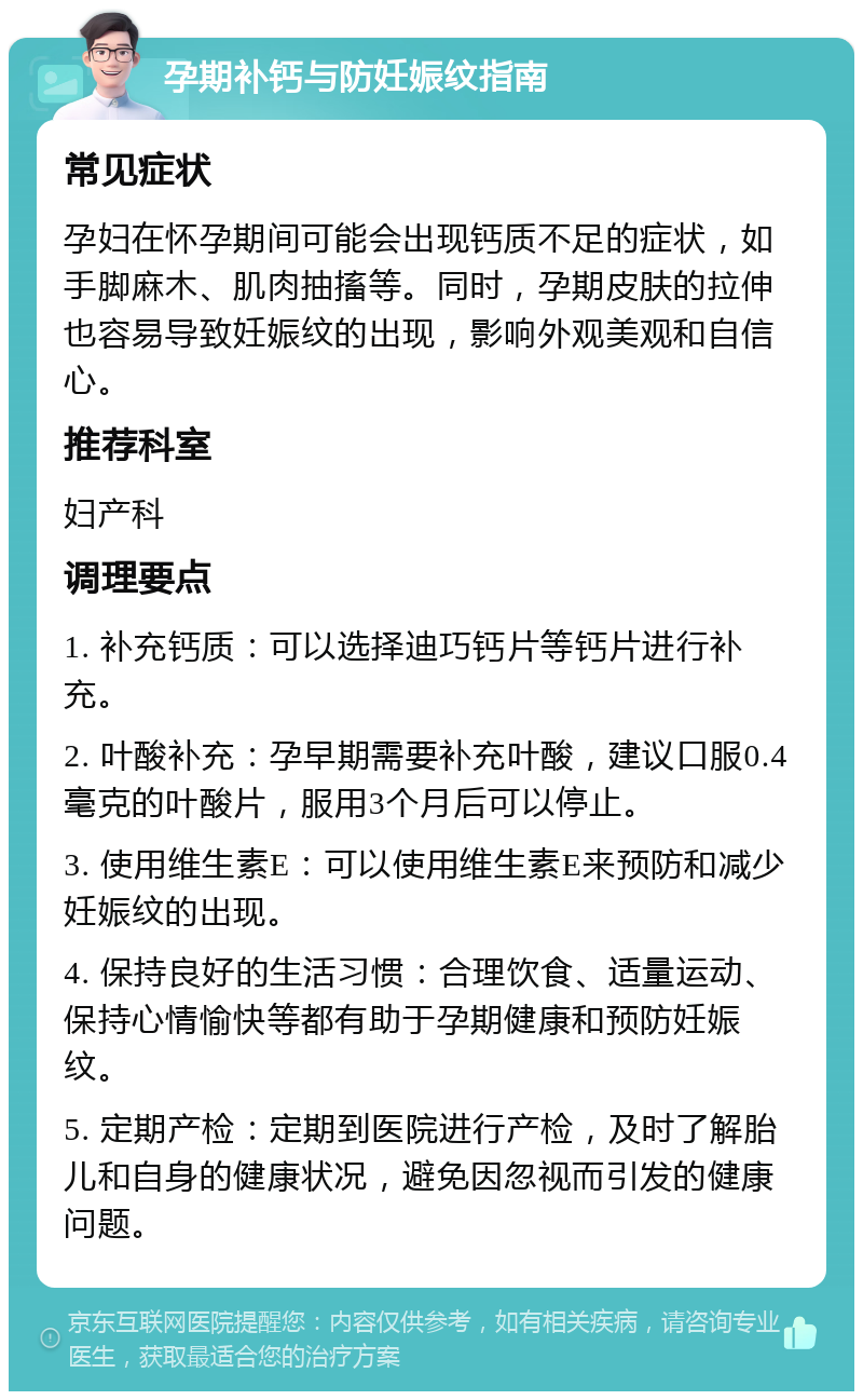 孕期补钙与防妊娠纹指南 常见症状 孕妇在怀孕期间可能会出现钙质不足的症状，如手脚麻木、肌肉抽搐等。同时，孕期皮肤的拉伸也容易导致妊娠纹的出现，影响外观美观和自信心。 推荐科室 妇产科 调理要点 1. 补充钙质：可以选择迪巧钙片等钙片进行补充。 2. 叶酸补充：孕早期需要补充叶酸，建议口服0.4毫克的叶酸片，服用3个月后可以停止。 3. 使用维生素E：可以使用维生素E来预防和减少妊娠纹的出现。 4. 保持良好的生活习惯：合理饮食、适量运动、保持心情愉快等都有助于孕期健康和预防妊娠纹。 5. 定期产检：定期到医院进行产检，及时了解胎儿和自身的健康状况，避免因忽视而引发的健康问题。