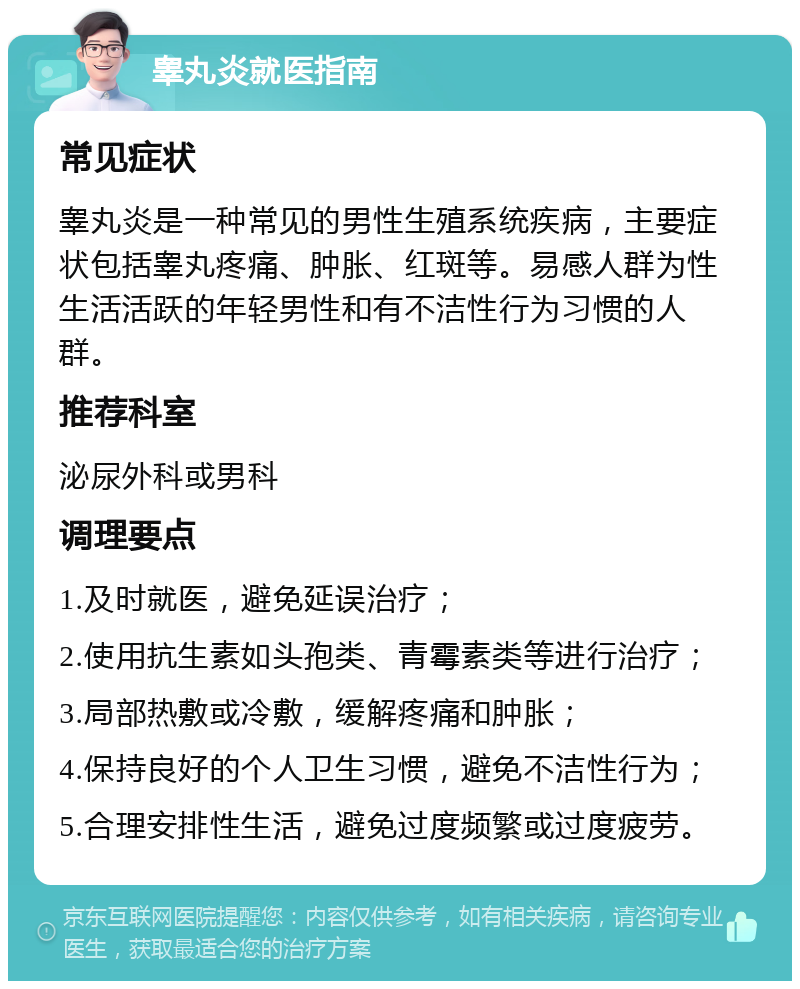 睾丸炎就医指南 常见症状 睾丸炎是一种常见的男性生殖系统疾病，主要症状包括睾丸疼痛、肿胀、红斑等。易感人群为性生活活跃的年轻男性和有不洁性行为习惯的人群。 推荐科室 泌尿外科或男科 调理要点 1.及时就医，避免延误治疗； 2.使用抗生素如头孢类、青霉素类等进行治疗； 3.局部热敷或冷敷，缓解疼痛和肿胀； 4.保持良好的个人卫生习惯，避免不洁性行为； 5.合理安排性生活，避免过度频繁或过度疲劳。