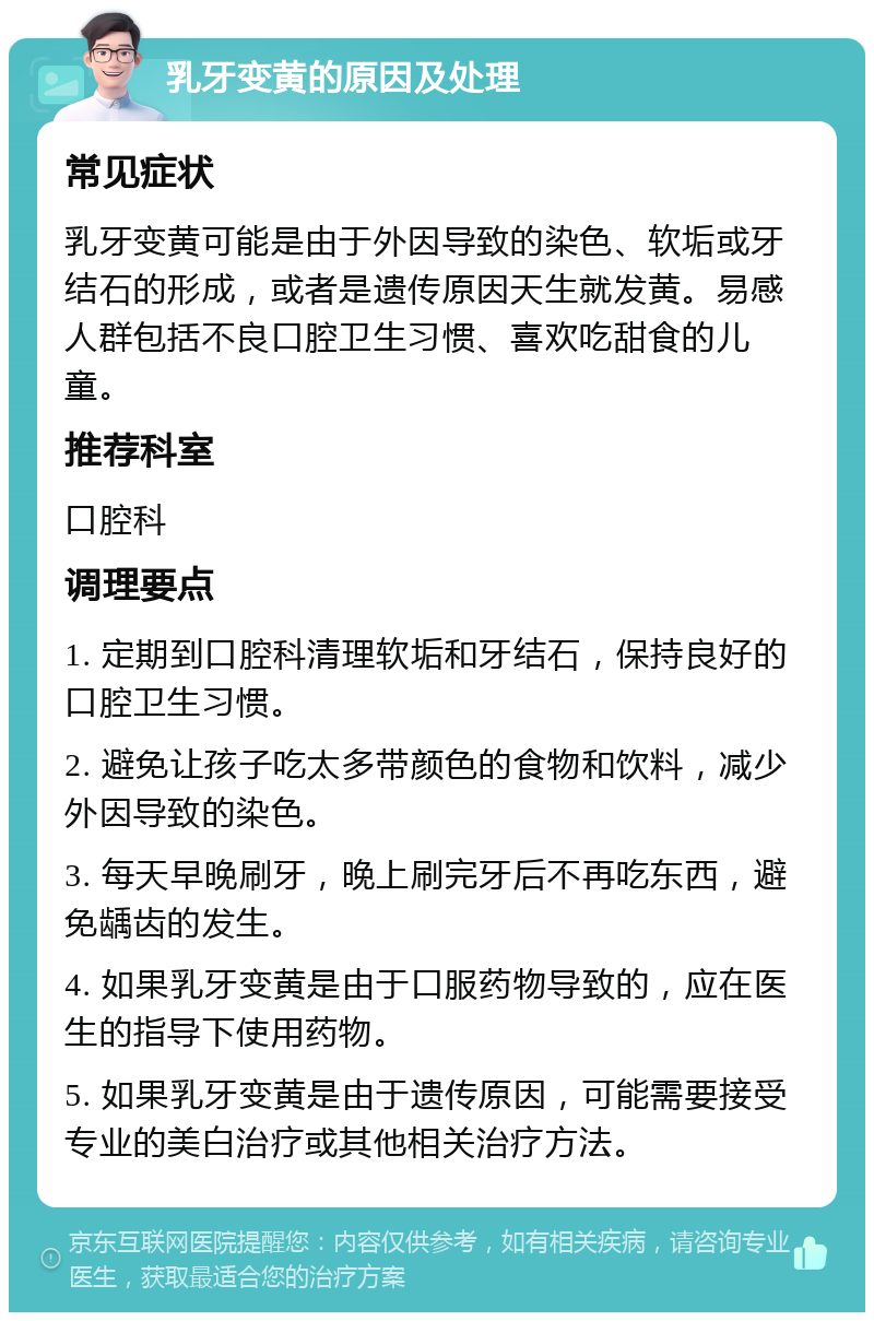 乳牙变黄的原因及处理 常见症状 乳牙变黄可能是由于外因导致的染色、软垢或牙结石的形成，或者是遗传原因天生就发黄。易感人群包括不良口腔卫生习惯、喜欢吃甜食的儿童。 推荐科室 口腔科 调理要点 1. 定期到口腔科清理软垢和牙结石，保持良好的口腔卫生习惯。 2. 避免让孩子吃太多带颜色的食物和饮料，减少外因导致的染色。 3. 每天早晚刷牙，晚上刷完牙后不再吃东西，避免龋齿的发生。 4. 如果乳牙变黄是由于口服药物导致的，应在医生的指导下使用药物。 5. 如果乳牙变黄是由于遗传原因，可能需要接受专业的美白治疗或其他相关治疗方法。