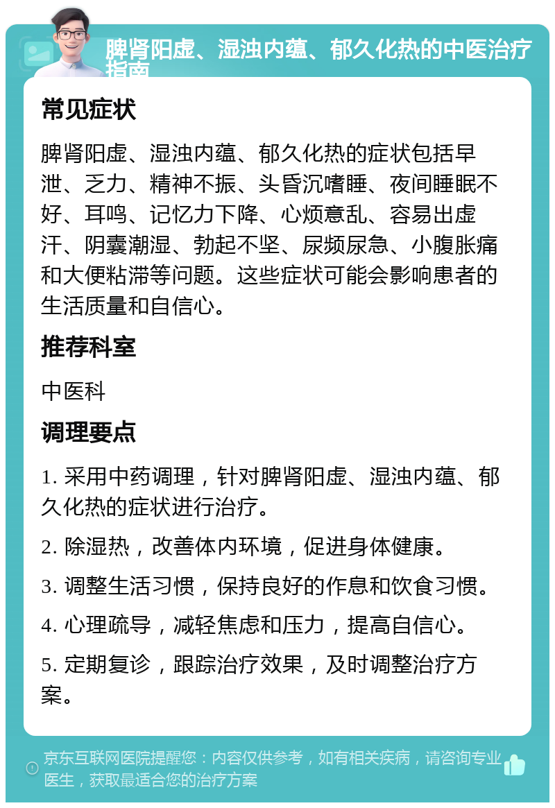 脾肾阳虚、湿浊内蕴、郁久化热的中医治疗指南 常见症状 脾肾阳虚、湿浊内蕴、郁久化热的症状包括早泄、乏力、精神不振、头昏沉嗜睡、夜间睡眠不好、耳鸣、记忆力下降、心烦意乱、容易出虚汗、阴囊潮湿、勃起不坚、尿频尿急、小腹胀痛和大便粘滞等问题。这些症状可能会影响患者的生活质量和自信心。 推荐科室 中医科 调理要点 1. 采用中药调理，针对脾肾阳虚、湿浊内蕴、郁久化热的症状进行治疗。 2. 除湿热，改善体内环境，促进身体健康。 3. 调整生活习惯，保持良好的作息和饮食习惯。 4. 心理疏导，减轻焦虑和压力，提高自信心。 5. 定期复诊，跟踪治疗效果，及时调整治疗方案。