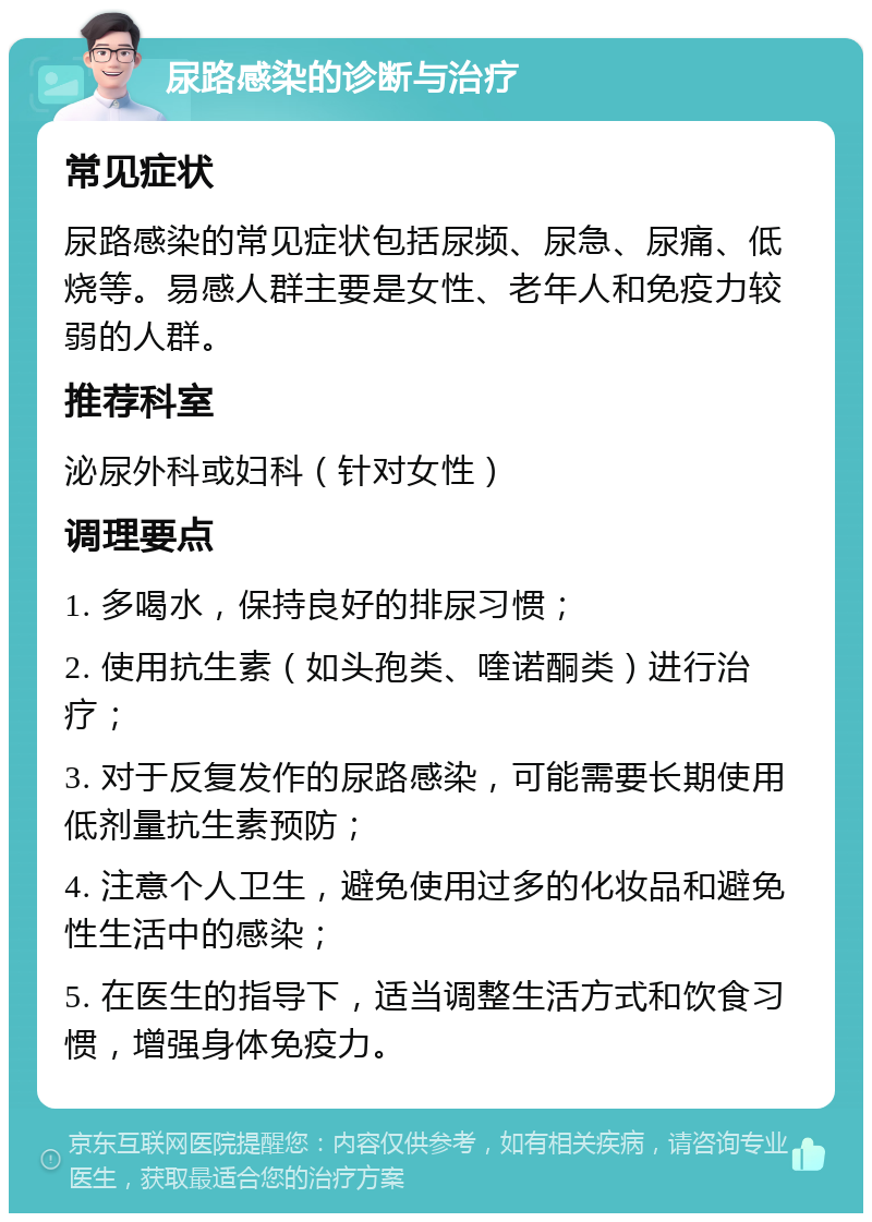 尿路感染的诊断与治疗 常见症状 尿路感染的常见症状包括尿频、尿急、尿痛、低烧等。易感人群主要是女性、老年人和免疫力较弱的人群。 推荐科室 泌尿外科或妇科（针对女性） 调理要点 1. 多喝水，保持良好的排尿习惯； 2. 使用抗生素（如头孢类、喹诺酮类）进行治疗； 3. 对于反复发作的尿路感染，可能需要长期使用低剂量抗生素预防； 4. 注意个人卫生，避免使用过多的化妆品和避免性生活中的感染； 5. 在医生的指导下，适当调整生活方式和饮食习惯，增强身体免疫力。