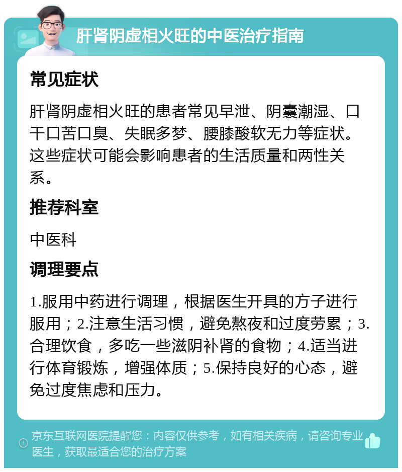 肝肾阴虚相火旺的中医治疗指南 常见症状 肝肾阴虚相火旺的患者常见早泄、阴囊潮湿、口干口苦口臭、失眠多梦、腰膝酸软无力等症状。这些症状可能会影响患者的生活质量和两性关系。 推荐科室 中医科 调理要点 1.服用中药进行调理，根据医生开具的方子进行服用；2.注意生活习惯，避免熬夜和过度劳累；3.合理饮食，多吃一些滋阴补肾的食物；4.适当进行体育锻炼，增强体质；5.保持良好的心态，避免过度焦虑和压力。