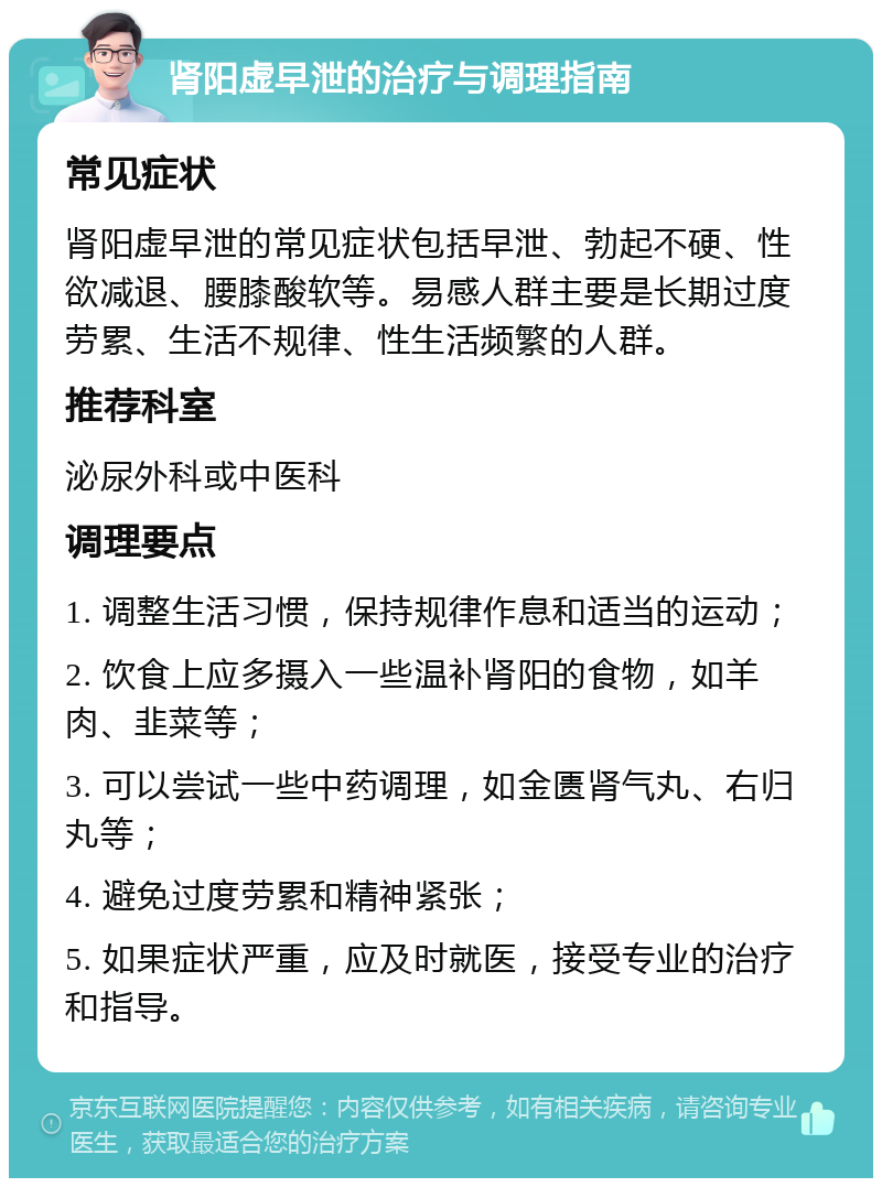 肾阳虚早泄的治疗与调理指南 常见症状 肾阳虚早泄的常见症状包括早泄、勃起不硬、性欲减退、腰膝酸软等。易感人群主要是长期过度劳累、生活不规律、性生活频繁的人群。 推荐科室 泌尿外科或中医科 调理要点 1. 调整生活习惯，保持规律作息和适当的运动； 2. 饮食上应多摄入一些温补肾阳的食物，如羊肉、韭菜等； 3. 可以尝试一些中药调理，如金匮肾气丸、右归丸等； 4. 避免过度劳累和精神紧张； 5. 如果症状严重，应及时就医，接受专业的治疗和指导。