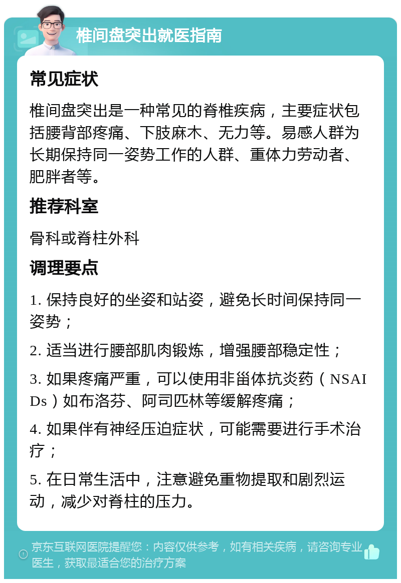 椎间盘突出就医指南 常见症状 椎间盘突出是一种常见的脊椎疾病，主要症状包括腰背部疼痛、下肢麻木、无力等。易感人群为长期保持同一姿势工作的人群、重体力劳动者、肥胖者等。 推荐科室 骨科或脊柱外科 调理要点 1. 保持良好的坐姿和站姿，避免长时间保持同一姿势； 2. 适当进行腰部肌肉锻炼，增强腰部稳定性； 3. 如果疼痛严重，可以使用非甾体抗炎药（NSAIDs）如布洛芬、阿司匹林等缓解疼痛； 4. 如果伴有神经压迫症状，可能需要进行手术治疗； 5. 在日常生活中，注意避免重物提取和剧烈运动，减少对脊柱的压力。