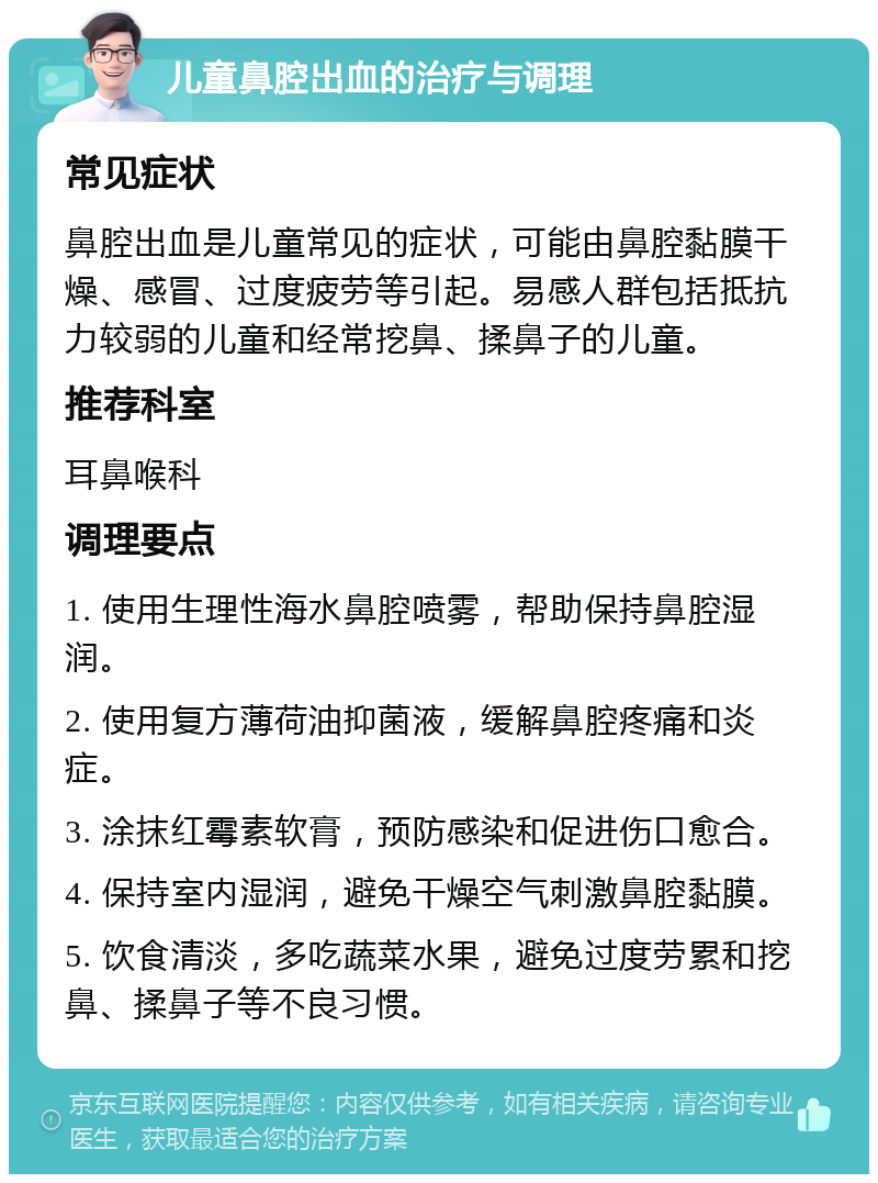 儿童鼻腔出血的治疗与调理 常见症状 鼻腔出血是儿童常见的症状，可能由鼻腔黏膜干燥、感冒、过度疲劳等引起。易感人群包括抵抗力较弱的儿童和经常挖鼻、揉鼻子的儿童。 推荐科室 耳鼻喉科 调理要点 1. 使用生理性海水鼻腔喷雾，帮助保持鼻腔湿润。 2. 使用复方薄荷油抑菌液，缓解鼻腔疼痛和炎症。 3. 涂抹红霉素软膏，预防感染和促进伤口愈合。 4. 保持室内湿润，避免干燥空气刺激鼻腔黏膜。 5. 饮食清淡，多吃蔬菜水果，避免过度劳累和挖鼻、揉鼻子等不良习惯。