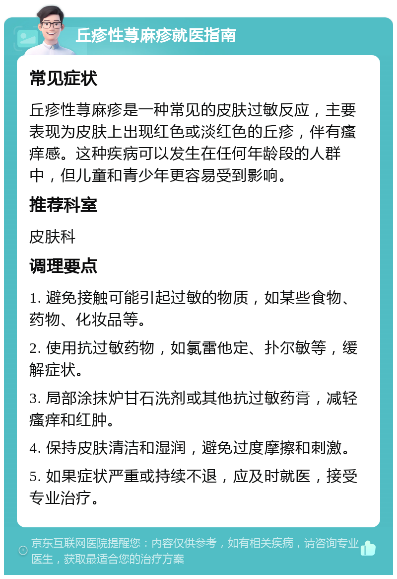 丘疹性荨麻疹就医指南 常见症状 丘疹性荨麻疹是一种常见的皮肤过敏反应，主要表现为皮肤上出现红色或淡红色的丘疹，伴有瘙痒感。这种疾病可以发生在任何年龄段的人群中，但儿童和青少年更容易受到影响。 推荐科室 皮肤科 调理要点 1. 避免接触可能引起过敏的物质，如某些食物、药物、化妆品等。 2. 使用抗过敏药物，如氯雷他定、扑尔敏等，缓解症状。 3. 局部涂抹炉甘石洗剂或其他抗过敏药膏，减轻瘙痒和红肿。 4. 保持皮肤清洁和湿润，避免过度摩擦和刺激。 5. 如果症状严重或持续不退，应及时就医，接受专业治疗。