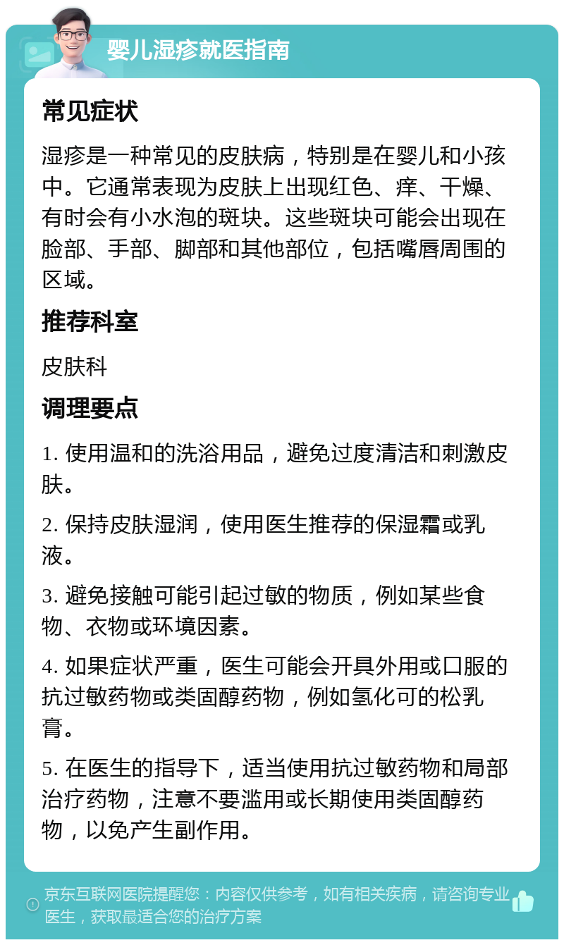 婴儿湿疹就医指南 常见症状 湿疹是一种常见的皮肤病，特别是在婴儿和小孩中。它通常表现为皮肤上出现红色、痒、干燥、有时会有小水泡的斑块。这些斑块可能会出现在脸部、手部、脚部和其他部位，包括嘴唇周围的区域。 推荐科室 皮肤科 调理要点 1. 使用温和的洗浴用品，避免过度清洁和刺激皮肤。 2. 保持皮肤湿润，使用医生推荐的保湿霜或乳液。 3. 避免接触可能引起过敏的物质，例如某些食物、衣物或环境因素。 4. 如果症状严重，医生可能会开具外用或口服的抗过敏药物或类固醇药物，例如氢化可的松乳膏。 5. 在医生的指导下，适当使用抗过敏药物和局部治疗药物，注意不要滥用或长期使用类固醇药物，以免产生副作用。