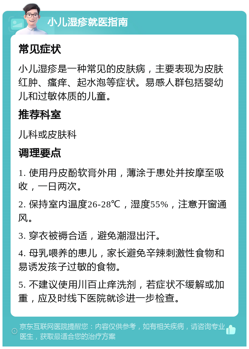 小儿湿疹就医指南 常见症状 小儿湿疹是一种常见的皮肤病，主要表现为皮肤红肿、瘙痒、起水泡等症状。易感人群包括婴幼儿和过敏体质的儿童。 推荐科室 儿科或皮肤科 调理要点 1. 使用丹皮酚软膏外用，薄涂于患处并按摩至吸收，一日两次。 2. 保持室内温度26-28℃，湿度55%，注意开窗通风。 3. 穿衣被褥合适，避免潮湿出汗。 4. 母乳喂养的患儿，家长避免辛辣刺激性食物和易诱发孩子过敏的食物。 5. 不建议使用川百止痒洗剂，若症状不缓解或加重，应及时线下医院就诊进一步检查。