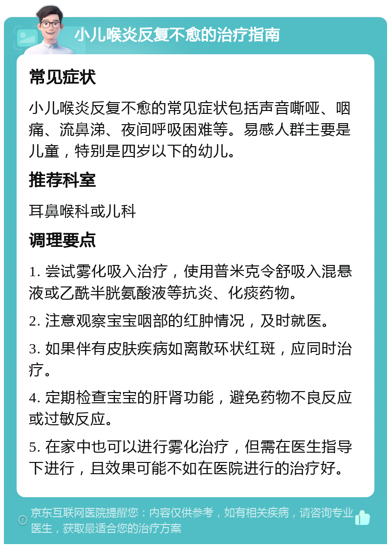 小儿喉炎反复不愈的治疗指南 常见症状 小儿喉炎反复不愈的常见症状包括声音嘶哑、咽痛、流鼻涕、夜间呼吸困难等。易感人群主要是儿童，特别是四岁以下的幼儿。 推荐科室 耳鼻喉科或儿科 调理要点 1. 尝试雾化吸入治疗，使用普米克令舒吸入混悬液或乙酰半胱氨酸液等抗炎、化痰药物。 2. 注意观察宝宝咽部的红肿情况，及时就医。 3. 如果伴有皮肤疾病如离散环状红斑，应同时治疗。 4. 定期检查宝宝的肝肾功能，避免药物不良反应或过敏反应。 5. 在家中也可以进行雾化治疗，但需在医生指导下进行，且效果可能不如在医院进行的治疗好。