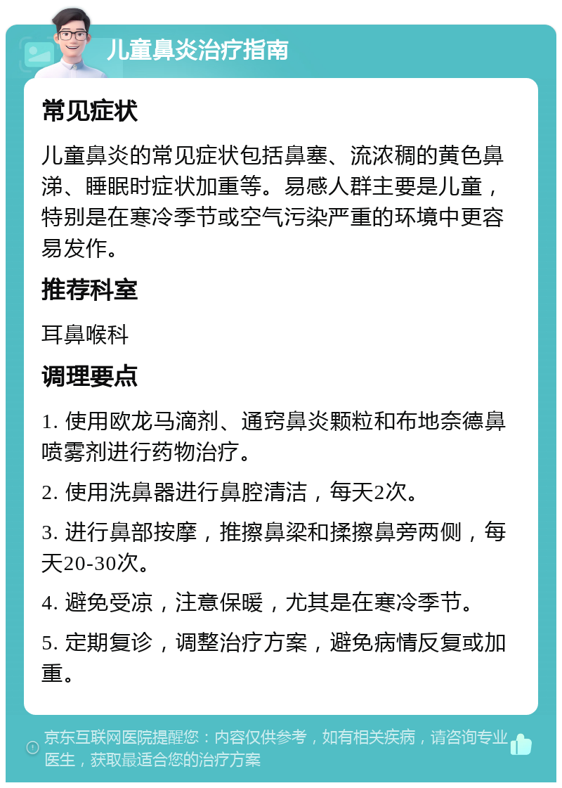 儿童鼻炎治疗指南 常见症状 儿童鼻炎的常见症状包括鼻塞、流浓稠的黄色鼻涕、睡眠时症状加重等。易感人群主要是儿童，特别是在寒冷季节或空气污染严重的环境中更容易发作。 推荐科室 耳鼻喉科 调理要点 1. 使用欧龙马滴剂、通窍鼻炎颗粒和布地奈德鼻喷雾剂进行药物治疗。 2. 使用洗鼻器进行鼻腔清洁，每天2次。 3. 进行鼻部按摩，推擦鼻梁和揉擦鼻旁两侧，每天20-30次。 4. 避免受凉，注意保暖，尤其是在寒冷季节。 5. 定期复诊，调整治疗方案，避免病情反复或加重。