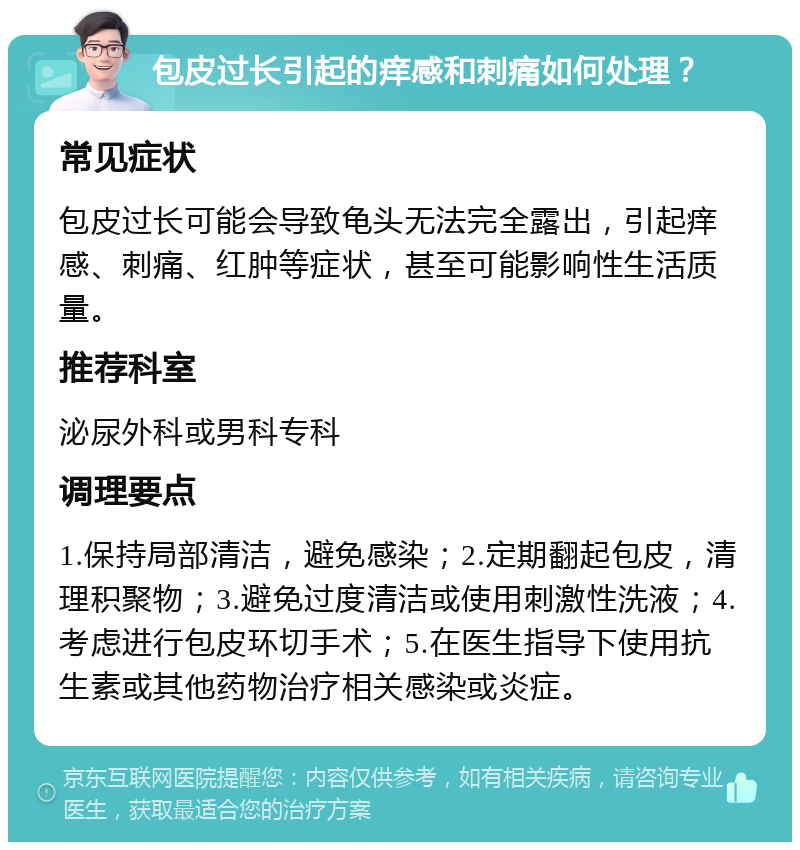 包皮过长引起的痒感和刺痛如何处理？ 常见症状 包皮过长可能会导致龟头无法完全露出，引起痒感、刺痛、红肿等症状，甚至可能影响性生活质量。 推荐科室 泌尿外科或男科专科 调理要点 1.保持局部清洁，避免感染；2.定期翻起包皮，清理积聚物；3.避免过度清洁或使用刺激性洗液；4.考虑进行包皮环切手术；5.在医生指导下使用抗生素或其他药物治疗相关感染或炎症。