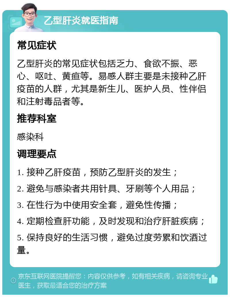 乙型肝炎就医指南 常见症状 乙型肝炎的常见症状包括乏力、食欲不振、恶心、呕吐、黄疸等。易感人群主要是未接种乙肝疫苗的人群，尤其是新生儿、医护人员、性伴侣和注射毒品者等。 推荐科室 感染科 调理要点 1. 接种乙肝疫苗，预防乙型肝炎的发生； 2. 避免与感染者共用针具、牙刷等个人用品； 3. 在性行为中使用安全套，避免性传播； 4. 定期检查肝功能，及时发现和治疗肝脏疾病； 5. 保持良好的生活习惯，避免过度劳累和饮酒过量。