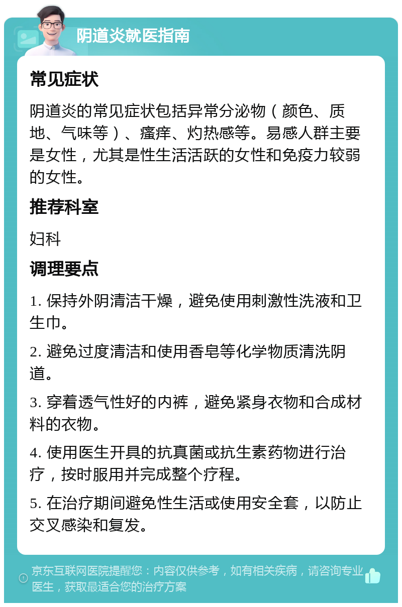 阴道炎就医指南 常见症状 阴道炎的常见症状包括异常分泌物（颜色、质地、气味等）、瘙痒、灼热感等。易感人群主要是女性，尤其是性生活活跃的女性和免疫力较弱的女性。 推荐科室 妇科 调理要点 1. 保持外阴清洁干燥，避免使用刺激性洗液和卫生巾。 2. 避免过度清洁和使用香皂等化学物质清洗阴道。 3. 穿着透气性好的内裤，避免紧身衣物和合成材料的衣物。 4. 使用医生开具的抗真菌或抗生素药物进行治疗，按时服用并完成整个疗程。 5. 在治疗期间避免性生活或使用安全套，以防止交叉感染和复发。