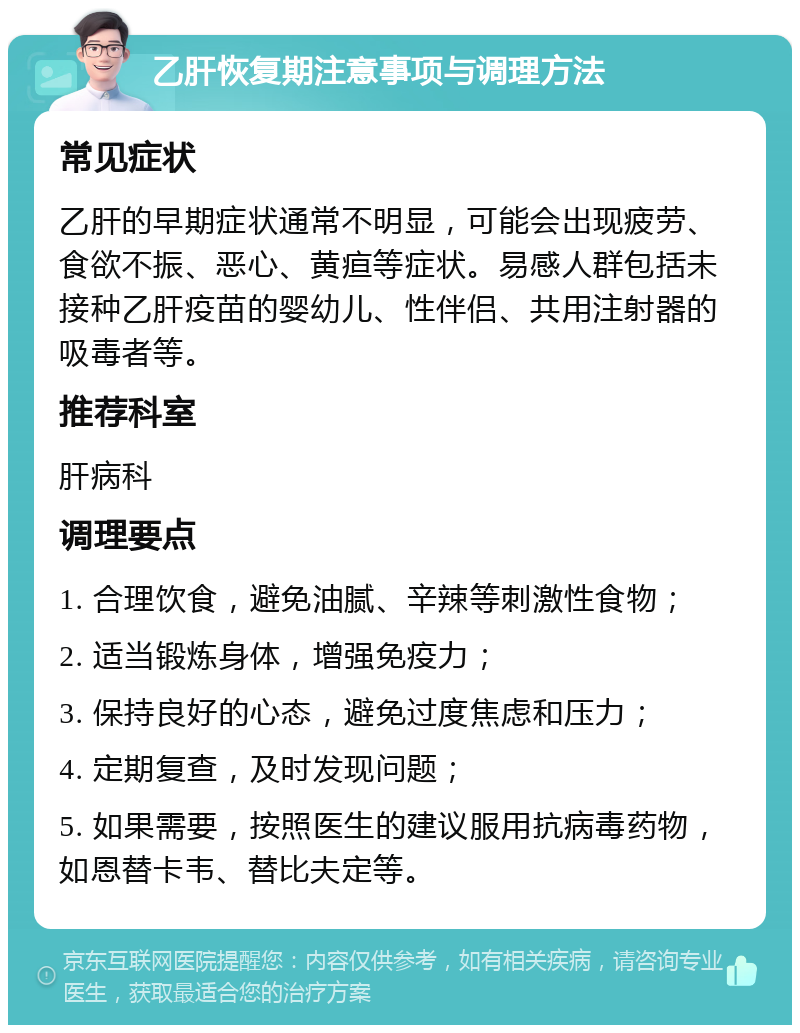 乙肝恢复期注意事项与调理方法 常见症状 乙肝的早期症状通常不明显，可能会出现疲劳、食欲不振、恶心、黄疸等症状。易感人群包括未接种乙肝疫苗的婴幼儿、性伴侣、共用注射器的吸毒者等。 推荐科室 肝病科 调理要点 1. 合理饮食，避免油腻、辛辣等刺激性食物； 2. 适当锻炼身体，增强免疫力； 3. 保持良好的心态，避免过度焦虑和压力； 4. 定期复查，及时发现问题； 5. 如果需要，按照医生的建议服用抗病毒药物，如恩替卡韦、替比夫定等。