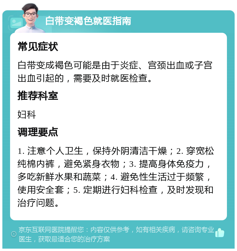 白带变褐色就医指南 常见症状 白带变成褐色可能是由于炎症、宫颈出血或子宫出血引起的，需要及时就医检查。 推荐科室 妇科 调理要点 1. 注意个人卫生，保持外阴清洁干燥；2. 穿宽松纯棉内裤，避免紧身衣物；3. 提高身体免疫力，多吃新鲜水果和蔬菜；4. 避免性生活过于频繁，使用安全套；5. 定期进行妇科检查，及时发现和治疗问题。