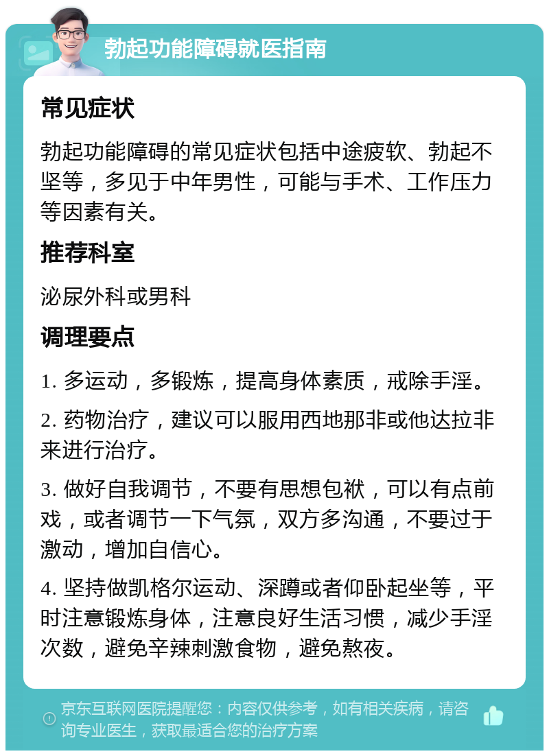 勃起功能障碍就医指南 常见症状 勃起功能障碍的常见症状包括中途疲软、勃起不坚等，多见于中年男性，可能与手术、工作压力等因素有关。 推荐科室 泌尿外科或男科 调理要点 1. 多运动，多锻炼，提高身体素质，戒除手淫。 2. 药物治疗，建议可以服用西地那非或他达拉非来进行治疗。 3. 做好自我调节，不要有思想包袱，可以有点前戏，或者调节一下气氛，双方多沟通，不要过于激动，增加自信心。 4. 坚持做凯格尔运动、深蹲或者仰卧起坐等，平时注意锻炼身体，注意良好生活习惯，减少手淫次数，避免辛辣刺激食物，避免熬夜。