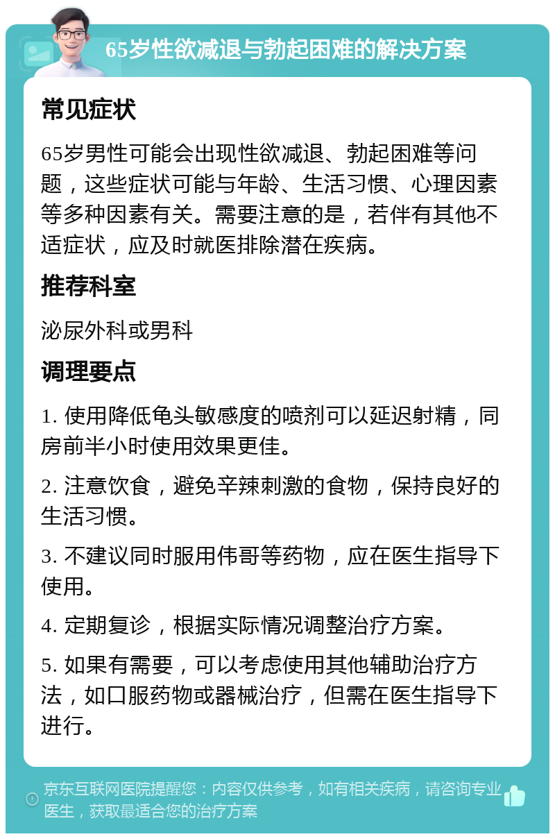 65岁性欲减退与勃起困难的解决方案 常见症状 65岁男性可能会出现性欲减退、勃起困难等问题，这些症状可能与年龄、生活习惯、心理因素等多种因素有关。需要注意的是，若伴有其他不适症状，应及时就医排除潜在疾病。 推荐科室 泌尿外科或男科 调理要点 1. 使用降低龟头敏感度的喷剂可以延迟射精，同房前半小时使用效果更佳。 2. 注意饮食，避免辛辣刺激的食物，保持良好的生活习惯。 3. 不建议同时服用伟哥等药物，应在医生指导下使用。 4. 定期复诊，根据实际情况调整治疗方案。 5. 如果有需要，可以考虑使用其他辅助治疗方法，如口服药物或器械治疗，但需在医生指导下进行。