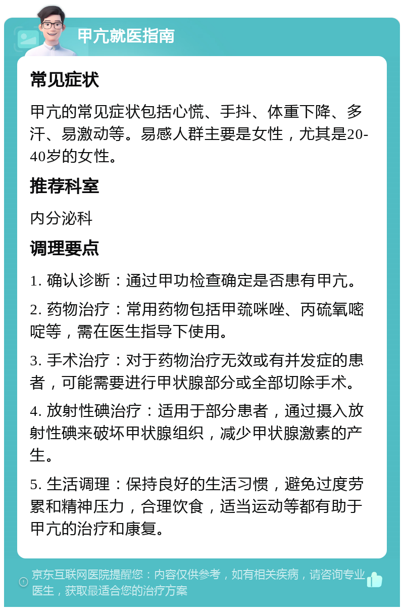 甲亢就医指南 常见症状 甲亢的常见症状包括心慌、手抖、体重下降、多汗、易激动等。易感人群主要是女性，尤其是20-40岁的女性。 推荐科室 内分泌科 调理要点 1. 确认诊断：通过甲功检查确定是否患有甲亢。 2. 药物治疗：常用药物包括甲巯咪唑、丙硫氧嘧啶等，需在医生指导下使用。 3. 手术治疗：对于药物治疗无效或有并发症的患者，可能需要进行甲状腺部分或全部切除手术。 4. 放射性碘治疗：适用于部分患者，通过摄入放射性碘来破坏甲状腺组织，减少甲状腺激素的产生。 5. 生活调理：保持良好的生活习惯，避免过度劳累和精神压力，合理饮食，适当运动等都有助于甲亢的治疗和康复。