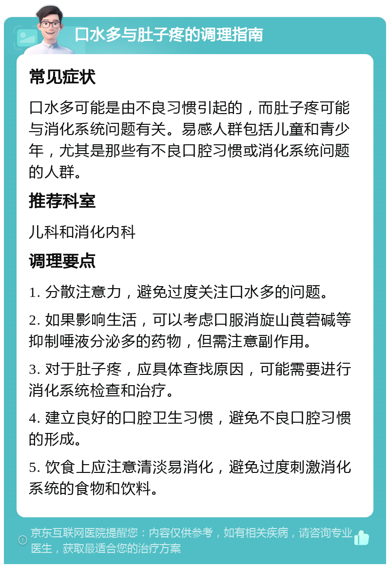 口水多与肚子疼的调理指南 常见症状 口水多可能是由不良习惯引起的，而肚子疼可能与消化系统问题有关。易感人群包括儿童和青少年，尤其是那些有不良口腔习惯或消化系统问题的人群。 推荐科室 儿科和消化内科 调理要点 1. 分散注意力，避免过度关注口水多的问题。 2. 如果影响生活，可以考虑口服消旋山莨菪碱等抑制唾液分泌多的药物，但需注意副作用。 3. 对于肚子疼，应具体查找原因，可能需要进行消化系统检查和治疗。 4. 建立良好的口腔卫生习惯，避免不良口腔习惯的形成。 5. 饮食上应注意清淡易消化，避免过度刺激消化系统的食物和饮料。