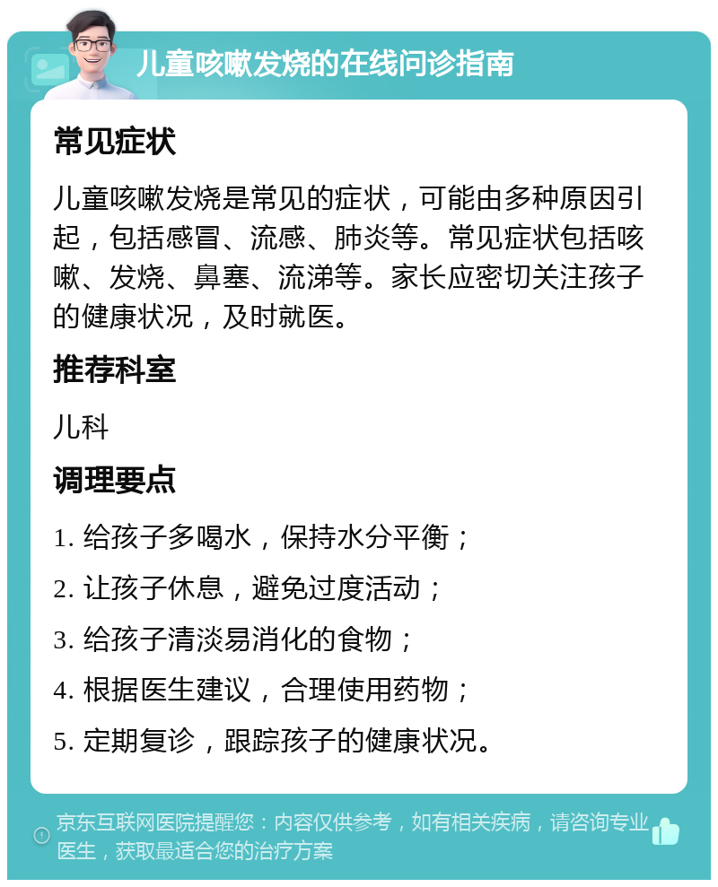 儿童咳嗽发烧的在线问诊指南 常见症状 儿童咳嗽发烧是常见的症状，可能由多种原因引起，包括感冒、流感、肺炎等。常见症状包括咳嗽、发烧、鼻塞、流涕等。家长应密切关注孩子的健康状况，及时就医。 推荐科室 儿科 调理要点 1. 给孩子多喝水，保持水分平衡； 2. 让孩子休息，避免过度活动； 3. 给孩子清淡易消化的食物； 4. 根据医生建议，合理使用药物； 5. 定期复诊，跟踪孩子的健康状况。