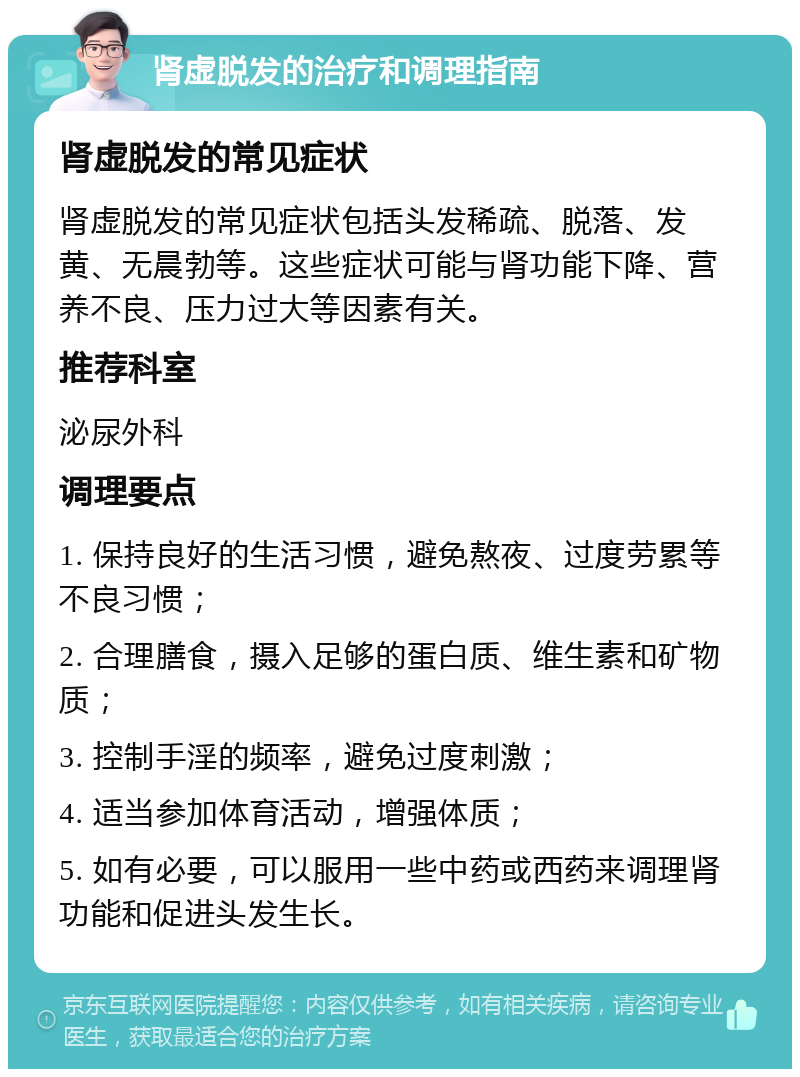 肾虚脱发的治疗和调理指南 肾虚脱发的常见症状 肾虚脱发的常见症状包括头发稀疏、脱落、发黄、无晨勃等。这些症状可能与肾功能下降、营养不良、压力过大等因素有关。 推荐科室 泌尿外科 调理要点 1. 保持良好的生活习惯，避免熬夜、过度劳累等不良习惯； 2. 合理膳食，摄入足够的蛋白质、维生素和矿物质； 3. 控制手淫的频率，避免过度刺激； 4. 适当参加体育活动，增强体质； 5. 如有必要，可以服用一些中药或西药来调理肾功能和促进头发生长。