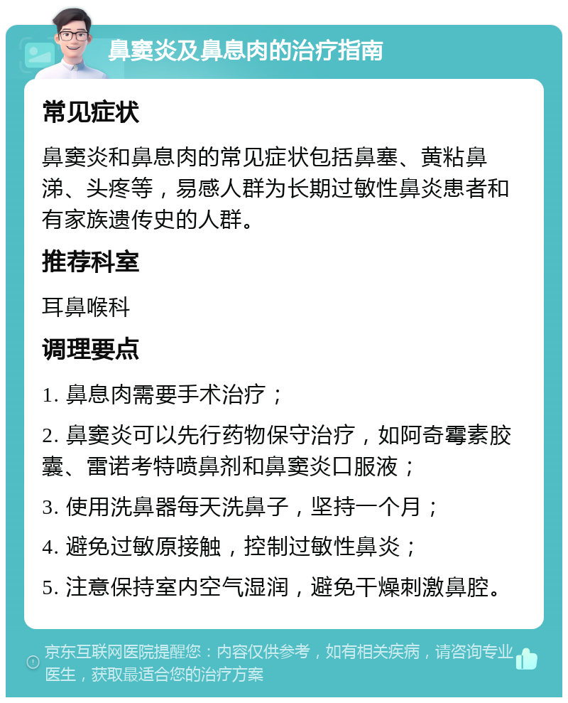 鼻窦炎及鼻息肉的治疗指南 常见症状 鼻窦炎和鼻息肉的常见症状包括鼻塞、黄粘鼻涕、头疼等，易感人群为长期过敏性鼻炎患者和有家族遗传史的人群。 推荐科室 耳鼻喉科 调理要点 1. 鼻息肉需要手术治疗； 2. 鼻窦炎可以先行药物保守治疗，如阿奇霉素胶囊、雷诺考特喷鼻剂和鼻窦炎口服液； 3. 使用洗鼻器每天洗鼻子，坚持一个月； 4. 避免过敏原接触，控制过敏性鼻炎； 5. 注意保持室内空气湿润，避免干燥刺激鼻腔。