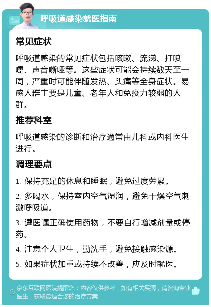 呼吸道感染就医指南 常见症状 呼吸道感染的常见症状包括咳嗽、流涕、打喷嚏、声音嘶哑等。这些症状可能会持续数天至一周，严重时可能伴随发热、头痛等全身症状。易感人群主要是儿童、老年人和免疫力较弱的人群。 推荐科室 呼吸道感染的诊断和治疗通常由儿科或内科医生进行。 调理要点 1. 保持充足的休息和睡眠，避免过度劳累。 2. 多喝水，保持室内空气湿润，避免干燥空气刺激呼吸道。 3. 遵医嘱正确使用药物，不要自行增减剂量或停药。 4. 注意个人卫生，勤洗手，避免接触感染源。 5. 如果症状加重或持续不改善，应及时就医。