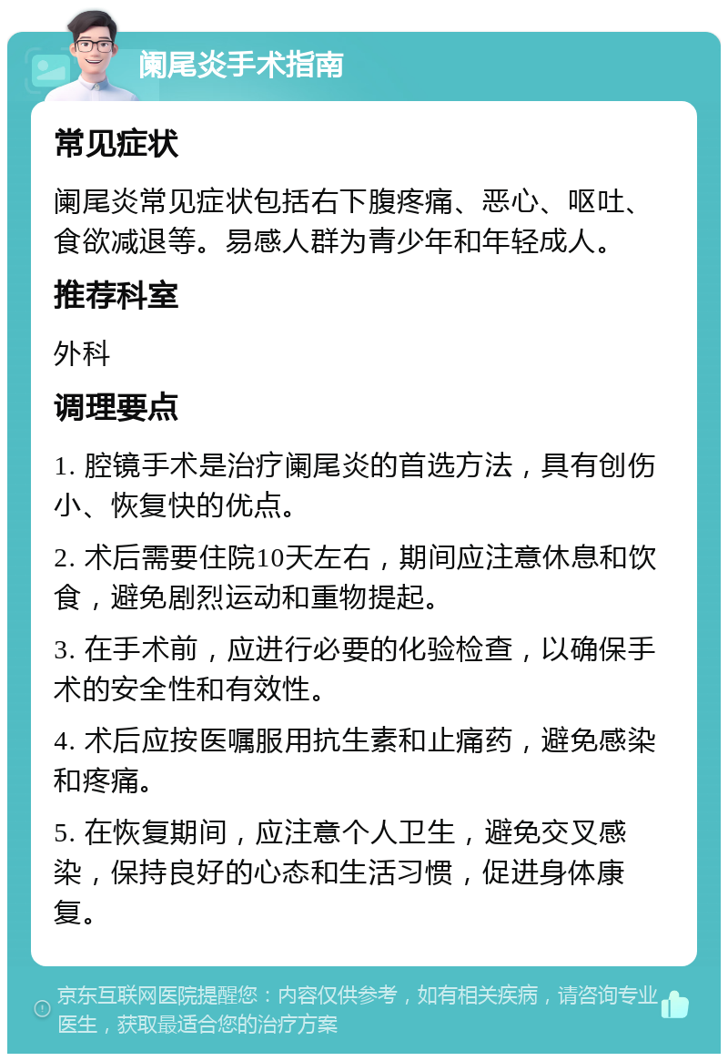 阑尾炎手术指南 常见症状 阑尾炎常见症状包括右下腹疼痛、恶心、呕吐、食欲减退等。易感人群为青少年和年轻成人。 推荐科室 外科 调理要点 1. 腔镜手术是治疗阑尾炎的首选方法，具有创伤小、恢复快的优点。 2. 术后需要住院10天左右，期间应注意休息和饮食，避免剧烈运动和重物提起。 3. 在手术前，应进行必要的化验检查，以确保手术的安全性和有效性。 4. 术后应按医嘱服用抗生素和止痛药，避免感染和疼痛。 5. 在恢复期间，应注意个人卫生，避免交叉感染，保持良好的心态和生活习惯，促进身体康复。