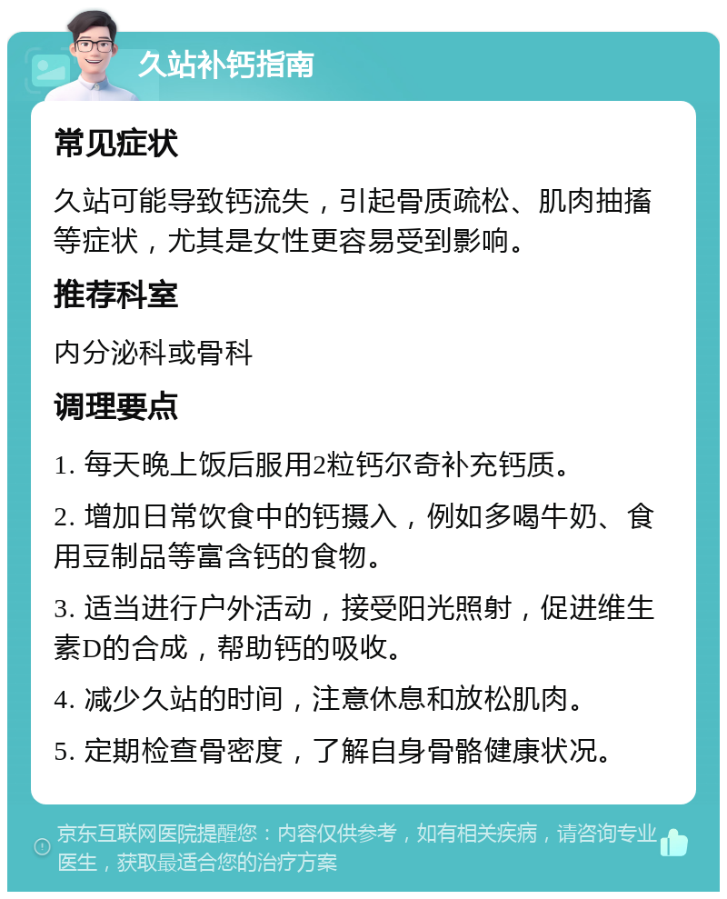 久站补钙指南 常见症状 久站可能导致钙流失，引起骨质疏松、肌肉抽搐等症状，尤其是女性更容易受到影响。 推荐科室 内分泌科或骨科 调理要点 1. 每天晚上饭后服用2粒钙尔奇补充钙质。 2. 增加日常饮食中的钙摄入，例如多喝牛奶、食用豆制品等富含钙的食物。 3. 适当进行户外活动，接受阳光照射，促进维生素D的合成，帮助钙的吸收。 4. 减少久站的时间，注意休息和放松肌肉。 5. 定期检查骨密度，了解自身骨骼健康状况。