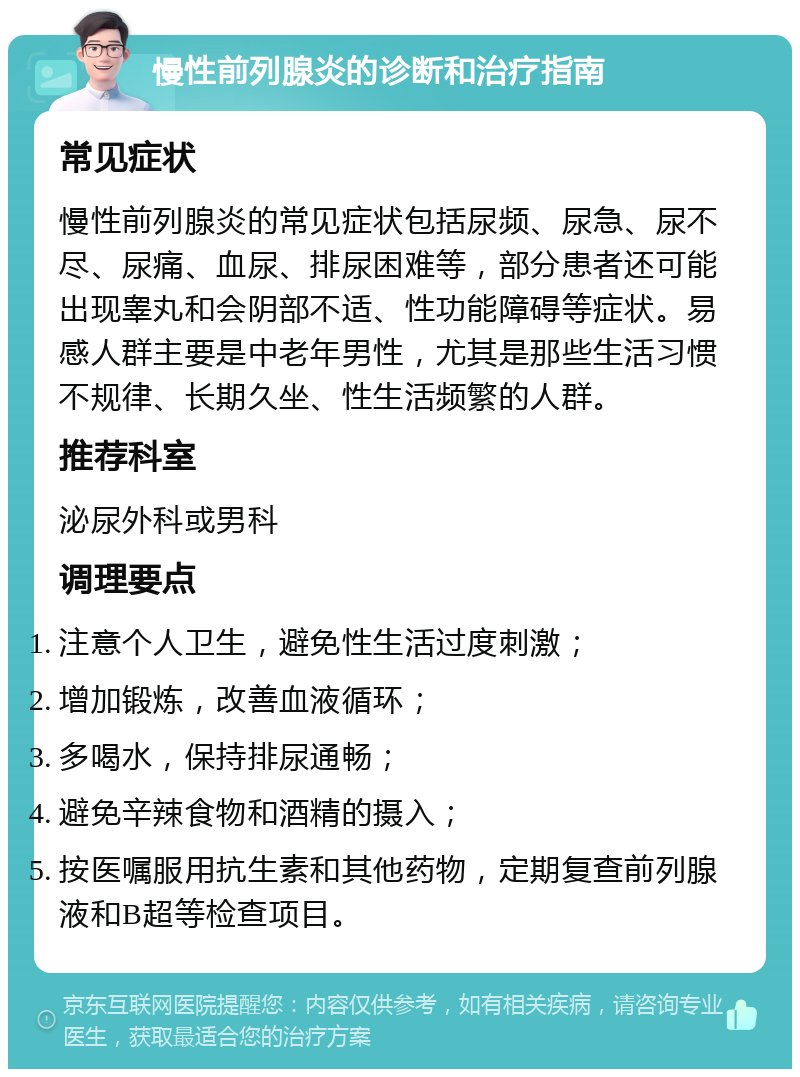 慢性前列腺炎的诊断和治疗指南 常见症状 慢性前列腺炎的常见症状包括尿频、尿急、尿不尽、尿痛、血尿、排尿困难等，部分患者还可能出现睾丸和会阴部不适、性功能障碍等症状。易感人群主要是中老年男性，尤其是那些生活习惯不规律、长期久坐、性生活频繁的人群。 推荐科室 泌尿外科或男科 调理要点 注意个人卫生，避免性生活过度刺激； 增加锻炼，改善血液循环； 多喝水，保持排尿通畅； 避免辛辣食物和酒精的摄入； 按医嘱服用抗生素和其他药物，定期复查前列腺液和B超等检查项目。