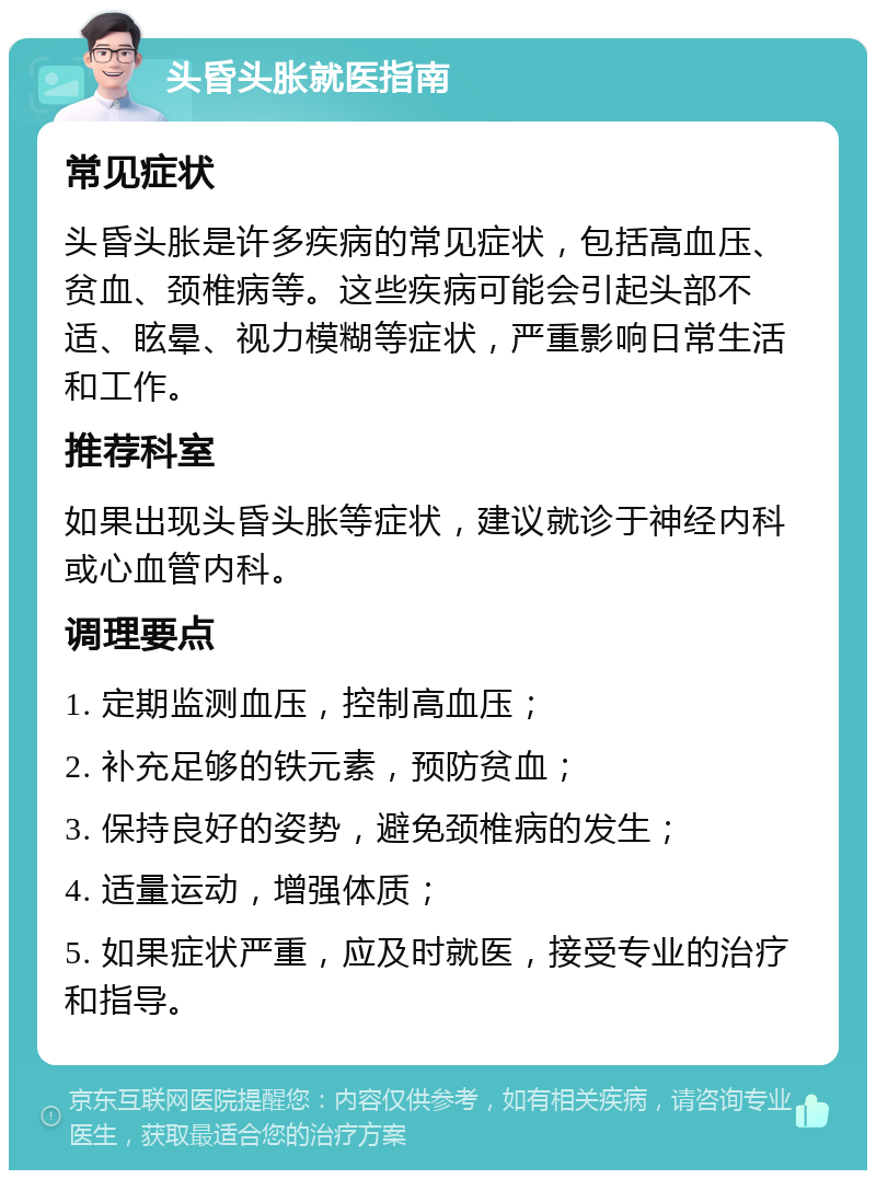 头昏头胀就医指南 常见症状 头昏头胀是许多疾病的常见症状，包括高血压、贫血、颈椎病等。这些疾病可能会引起头部不适、眩晕、视力模糊等症状，严重影响日常生活和工作。 推荐科室 如果出现头昏头胀等症状，建议就诊于神经内科或心血管内科。 调理要点 1. 定期监测血压，控制高血压； 2. 补充足够的铁元素，预防贫血； 3. 保持良好的姿势，避免颈椎病的发生； 4. 适量运动，增强体质； 5. 如果症状严重，应及时就医，接受专业的治疗和指导。