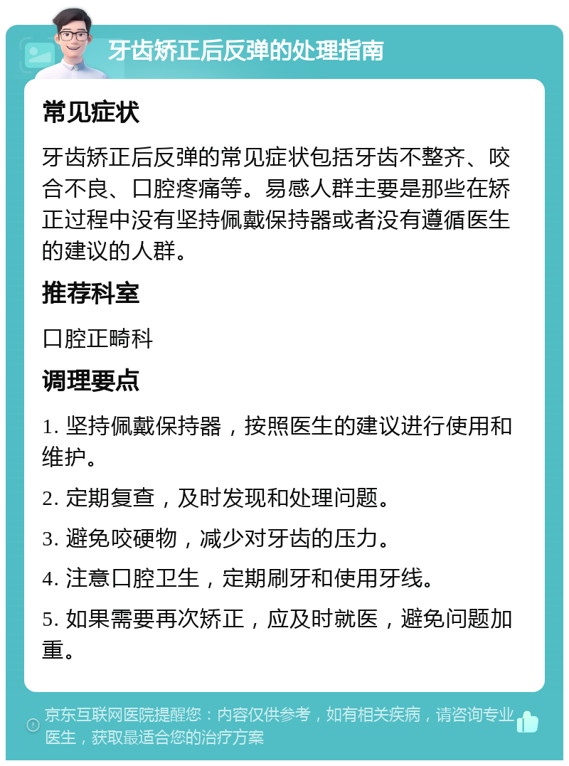 牙齿矫正后反弹的处理指南 常见症状 牙齿矫正后反弹的常见症状包括牙齿不整齐、咬合不良、口腔疼痛等。易感人群主要是那些在矫正过程中没有坚持佩戴保持器或者没有遵循医生的建议的人群。 推荐科室 口腔正畸科 调理要点 1. 坚持佩戴保持器，按照医生的建议进行使用和维护。 2. 定期复查，及时发现和处理问题。 3. 避免咬硬物，减少对牙齿的压力。 4. 注意口腔卫生，定期刷牙和使用牙线。 5. 如果需要再次矫正，应及时就医，避免问题加重。