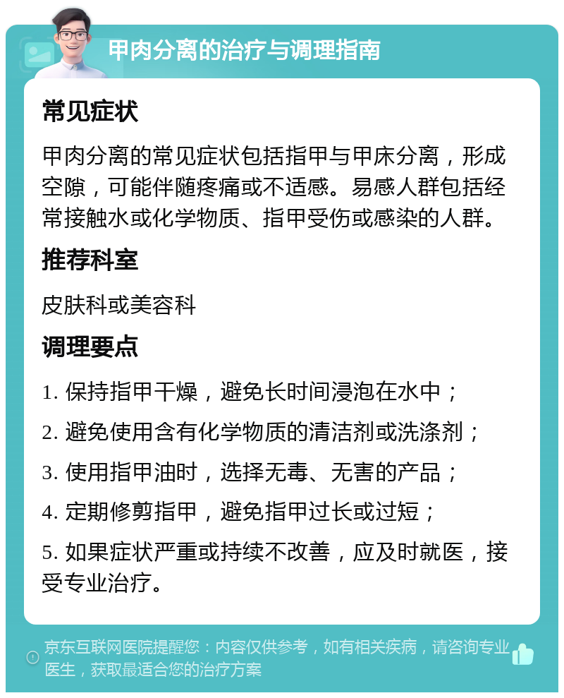 甲肉分离的治疗与调理指南 常见症状 甲肉分离的常见症状包括指甲与甲床分离，形成空隙，可能伴随疼痛或不适感。易感人群包括经常接触水或化学物质、指甲受伤或感染的人群。 推荐科室 皮肤科或美容科 调理要点 1. 保持指甲干燥，避免长时间浸泡在水中； 2. 避免使用含有化学物质的清洁剂或洗涤剂； 3. 使用指甲油时，选择无毒、无害的产品； 4. 定期修剪指甲，避免指甲过长或过短； 5. 如果症状严重或持续不改善，应及时就医，接受专业治疗。