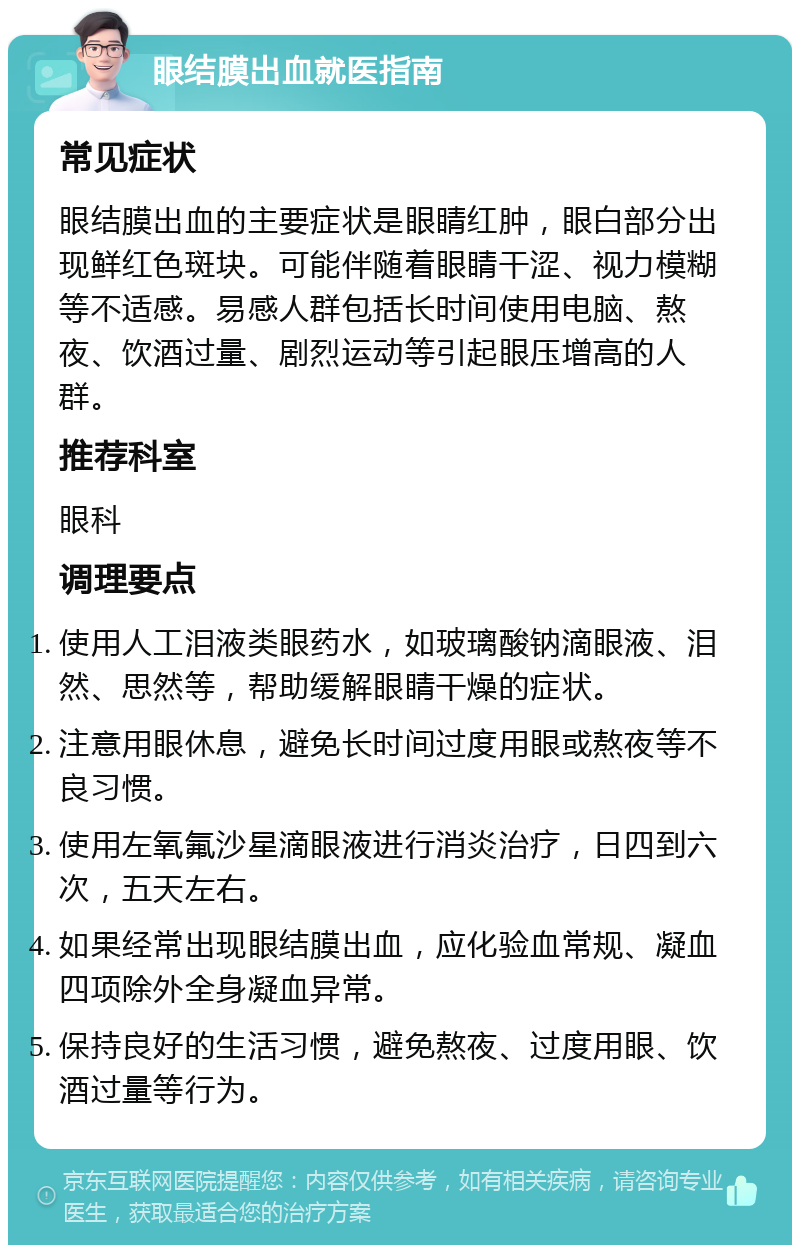 眼结膜出血就医指南 常见症状 眼结膜出血的主要症状是眼睛红肿，眼白部分出现鲜红色斑块。可能伴随着眼睛干涩、视力模糊等不适感。易感人群包括长时间使用电脑、熬夜、饮酒过量、剧烈运动等引起眼压增高的人群。 推荐科室 眼科 调理要点 使用人工泪液类眼药水，如玻璃酸钠滴眼液、泪然、思然等，帮助缓解眼睛干燥的症状。 注意用眼休息，避免长时间过度用眼或熬夜等不良习惯。 使用左氧氟沙星滴眼液进行消炎治疗，日四到六次，五天左右。 如果经常出现眼结膜出血，应化验血常规、凝血四项除外全身凝血异常。 保持良好的生活习惯，避免熬夜、过度用眼、饮酒过量等行为。