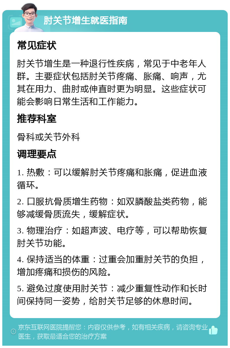 肘关节增生就医指南 常见症状 肘关节增生是一种退行性疾病，常见于中老年人群。主要症状包括肘关节疼痛、胀痛、响声，尤其在用力、曲肘或伸直时更为明显。这些症状可能会影响日常生活和工作能力。 推荐科室 骨科或关节外科 调理要点 1. 热敷：可以缓解肘关节疼痛和胀痛，促进血液循环。 2. 口服抗骨质增生药物：如双膦酸盐类药物，能够减缓骨质流失，缓解症状。 3. 物理治疗：如超声波、电疗等，可以帮助恢复肘关节功能。 4. 保持适当的体重：过重会加重肘关节的负担，增加疼痛和损伤的风险。 5. 避免过度使用肘关节：减少重复性动作和长时间保持同一姿势，给肘关节足够的休息时间。