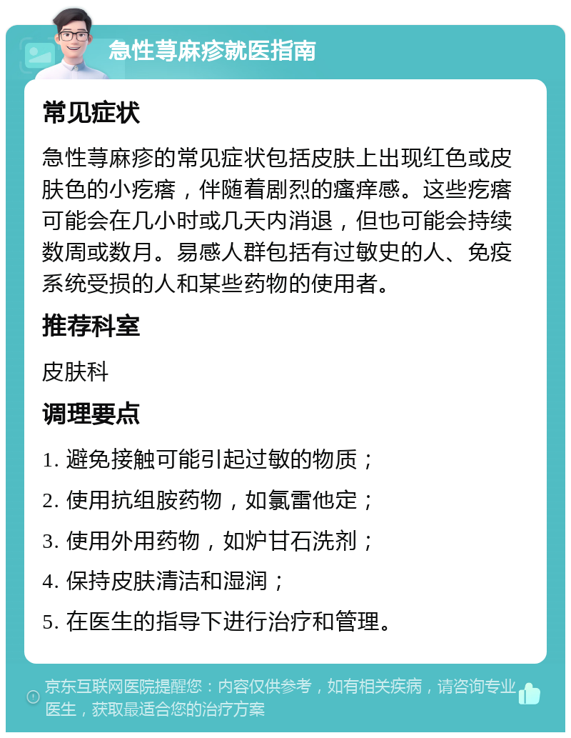 急性荨麻疹就医指南 常见症状 急性荨麻疹的常见症状包括皮肤上出现红色或皮肤色的小疙瘩，伴随着剧烈的瘙痒感。这些疙瘩可能会在几小时或几天内消退，但也可能会持续数周或数月。易感人群包括有过敏史的人、免疫系统受损的人和某些药物的使用者。 推荐科室 皮肤科 调理要点 1. 避免接触可能引起过敏的物质； 2. 使用抗组胺药物，如氯雷他定； 3. 使用外用药物，如炉甘石洗剂； 4. 保持皮肤清洁和湿润； 5. 在医生的指导下进行治疗和管理。