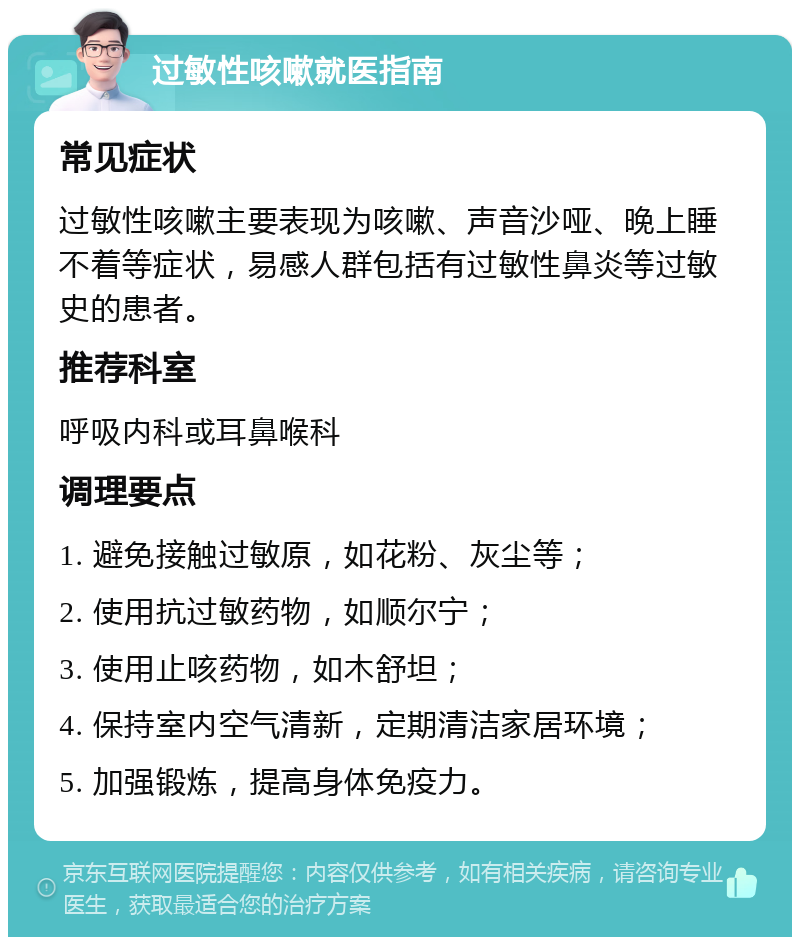 过敏性咳嗽就医指南 常见症状 过敏性咳嗽主要表现为咳嗽、声音沙哑、晚上睡不着等症状，易感人群包括有过敏性鼻炎等过敏史的患者。 推荐科室 呼吸内科或耳鼻喉科 调理要点 1. 避免接触过敏原，如花粉、灰尘等； 2. 使用抗过敏药物，如顺尔宁； 3. 使用止咳药物，如木舒坦； 4. 保持室内空气清新，定期清洁家居环境； 5. 加强锻炼，提高身体免疫力。